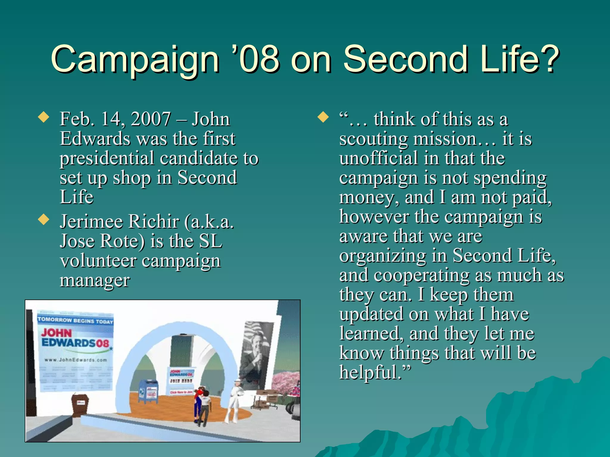 Campaign ’08 on Second Life? Feb. 14, 2007 – John Edwards was the first presidential candidate to set up shop in Second Life Jerimee Richir (a.k.a. Jose Rote) is the SL volunteer campaign manager “…  think of this as a scouting mission… it is unofficial in that the campaign is not spending money, and I am not paid, however the campaign is aware that we are organizing in Second Life, and cooperating as much as they can. I keep them updated on what I have learned, and they let me know things that will be helpful.” 