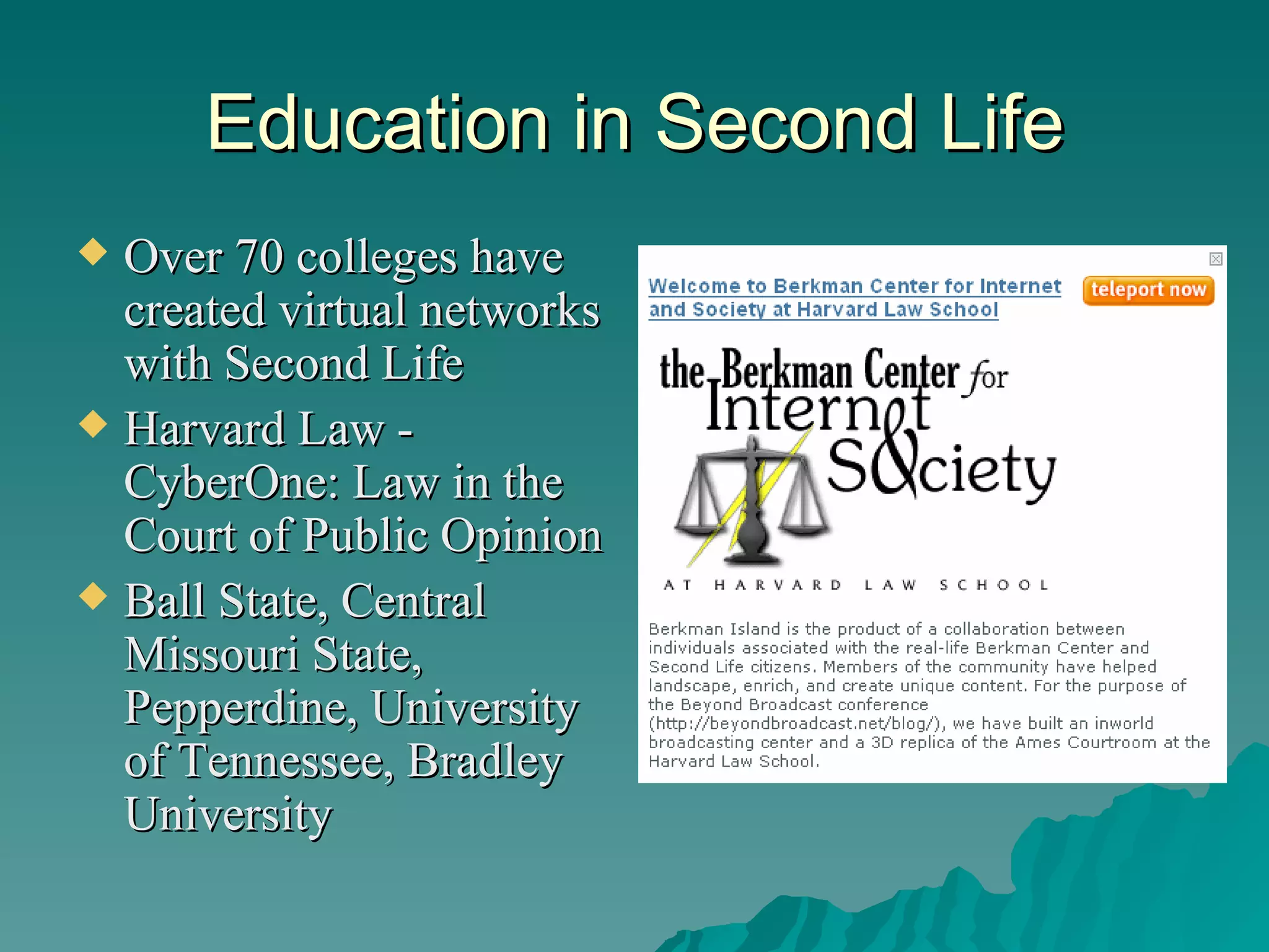 Education in Second Life Over 70 colleges have created virtual networks with Second Life Harvard Law - CyberOne: Law in the Court of Public Opinion Ball State, Central Missouri State, Pepperdine, University of Tennessee, Bradley University 