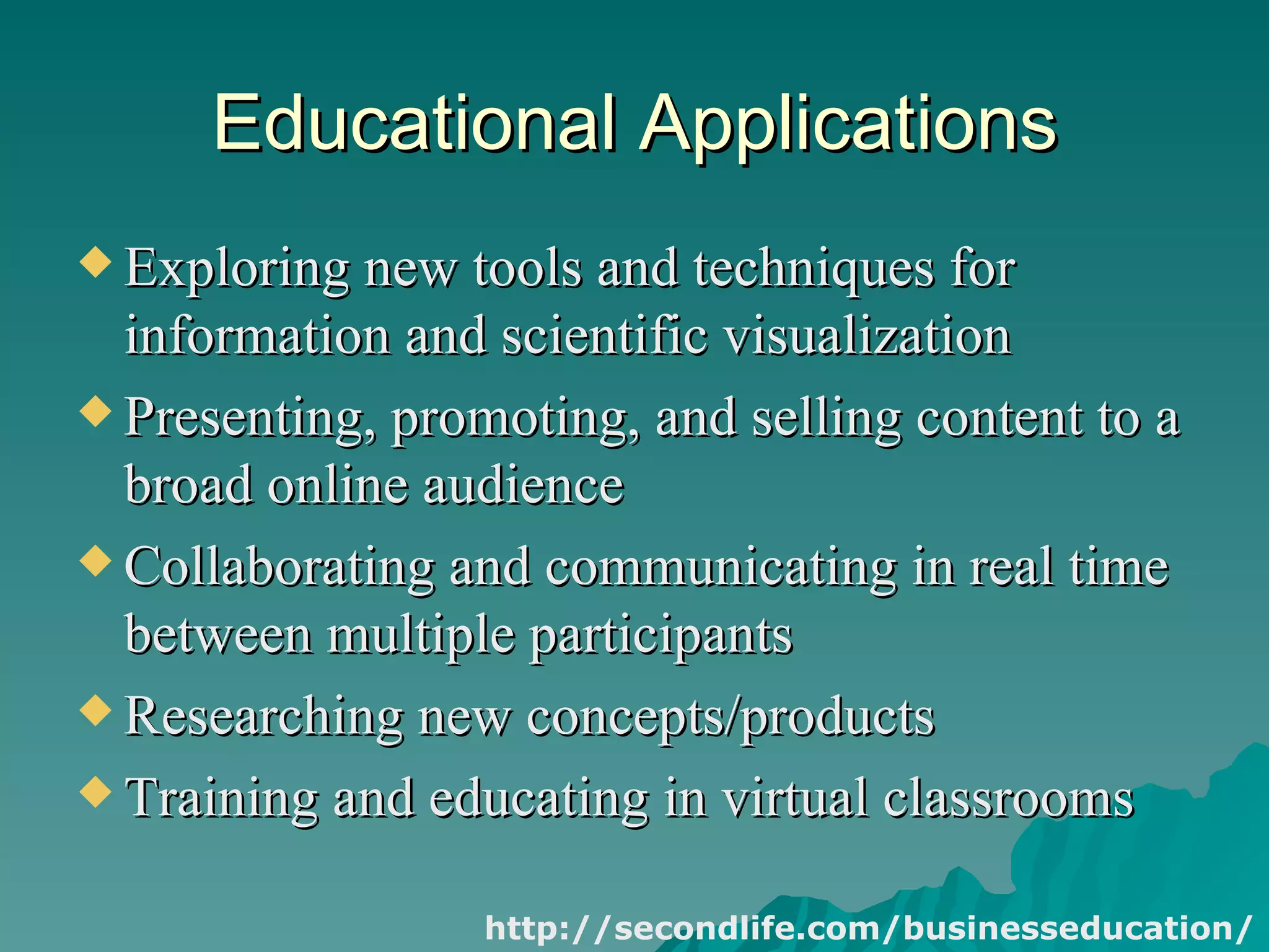 Educational Applications Exploring new tools and techniques for information and scientific visualization  Presenting, promoting, and selling content to a broad online audience  Collaborating and communicating in real time between multiple participants  Researching new concepts/products  Training and educating in virtual classrooms  http://secondlife.com/businesseducation/ 