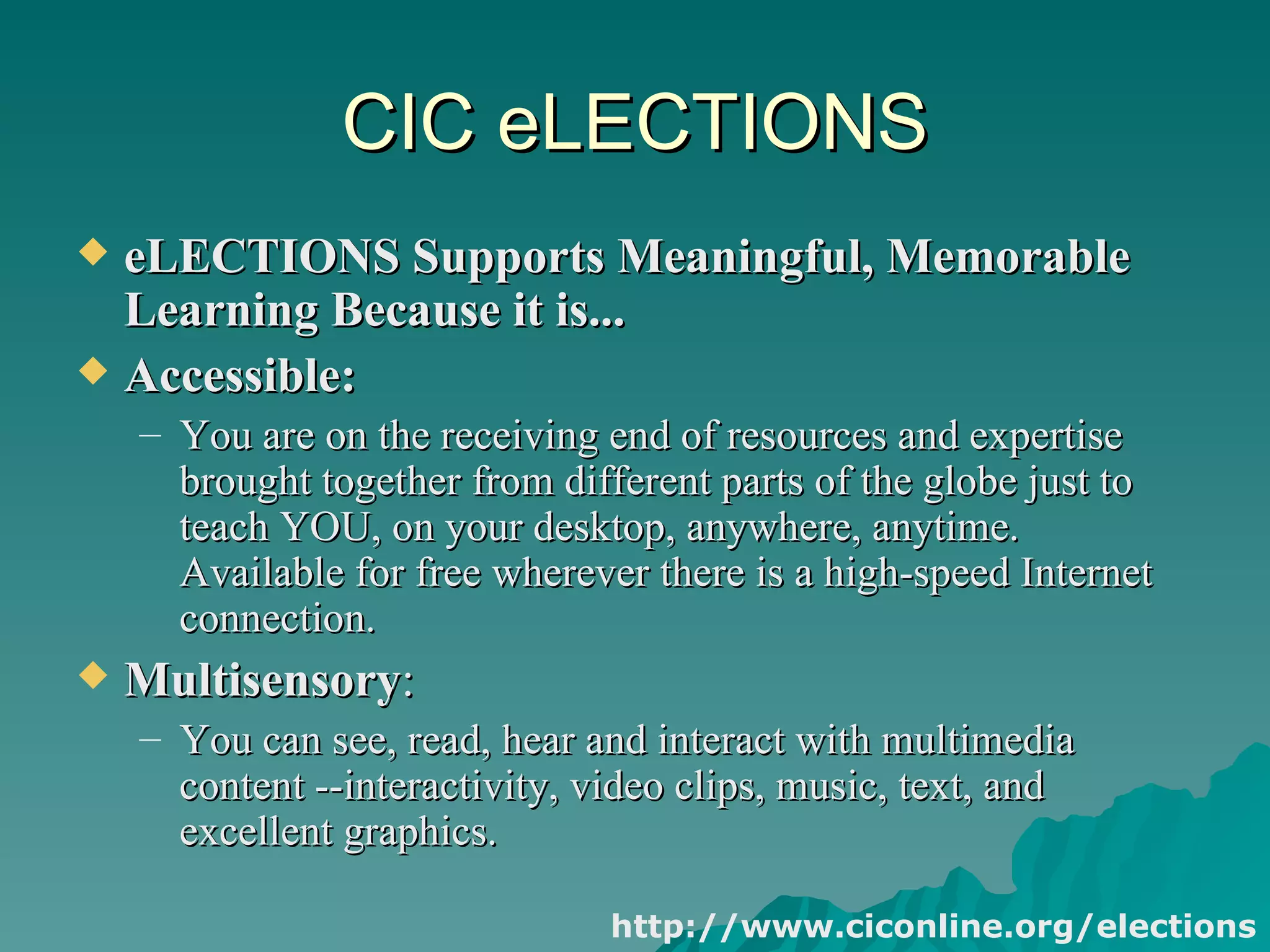 CIC eLECTIONS eLECTIONS Supports Meaningful, Memorable Learning Because it is...   Accessible:  You are on the receiving end of resources and expertise brought together from different parts of the globe just to teach YOU, on your desktop, anywhere, anytime. Available for free wherever there is a high-speed Internet connection.  Multisensory :  You can see, read, hear and interact with multimedia content --interactivity, video clips, music, text, and excellent graphics.  http://www.ciconline.org/elections 