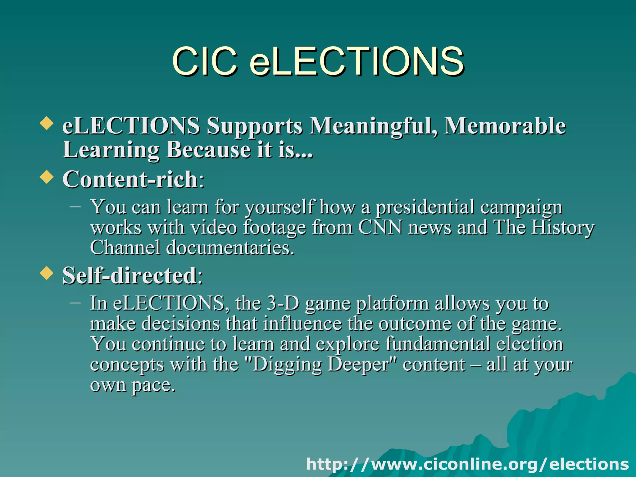 CIC eLECTIONS eLECTIONS Supports Meaningful, Memorable Learning Because it is...   Content-rich : You can learn for yourself how a presidential campaign works with video footage from CNN news and The History Channel documentaries.  Self-directed :  In eLECTIONS, the 3-D game platform allows you to make decisions that influence the outcome of the game. You continue to learn and explore fundamental election concepts with the "Digging Deeper" content – all at your own pace.  http://www.ciconline.org/elections 