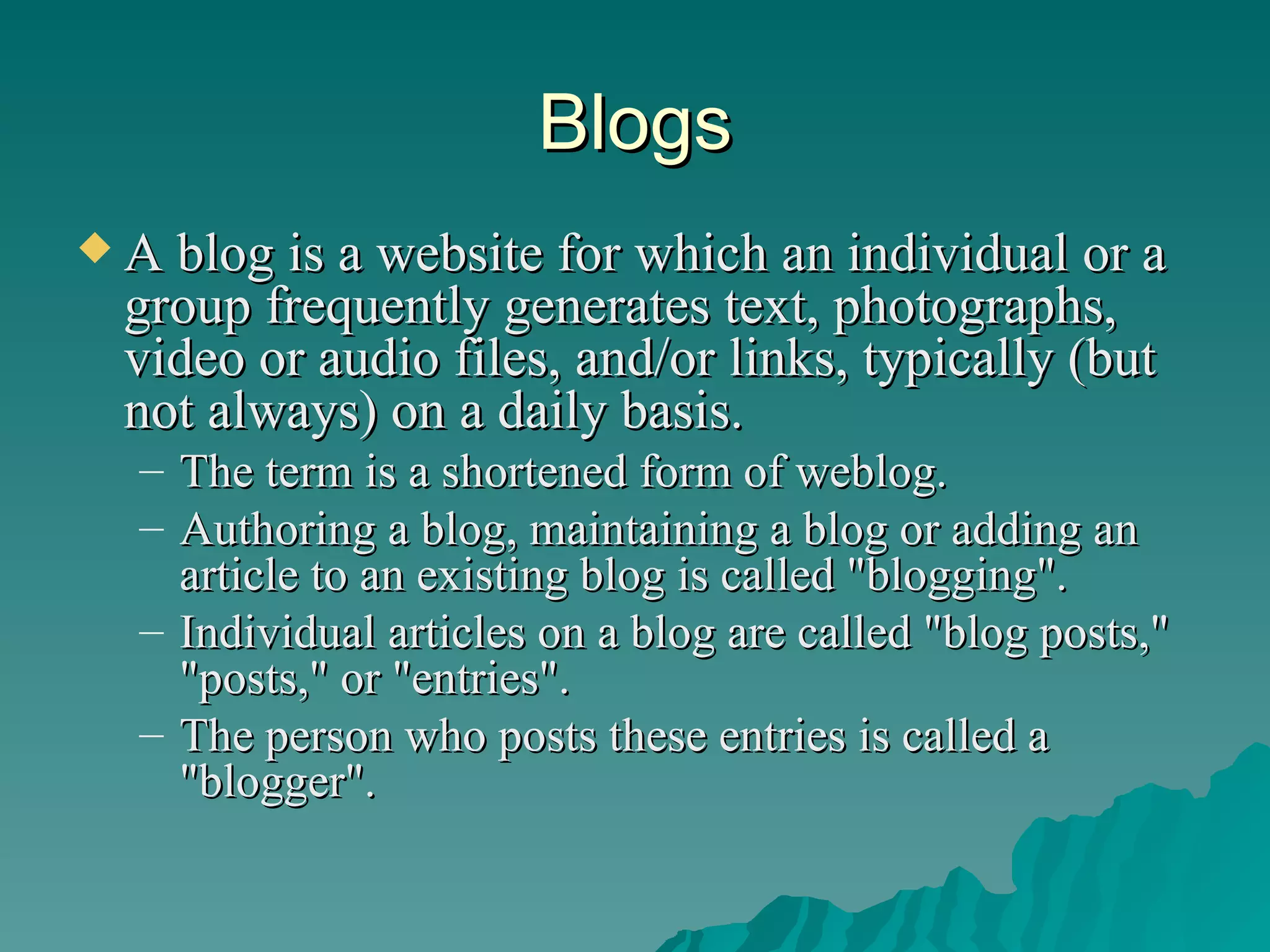 Blogs A blog is a website for which an individual or a group frequently generates text, photographs, video or audio files, and/or links, typically (but not always) on a daily basis.  The term is a shortened form of weblog.  Authoring a blog, maintaining a blog or adding an article to an existing blog is called "blogging".  Individual articles on a blog are called "blog posts," "posts," or "entries".  The person who posts these entries is called a "blogger".  