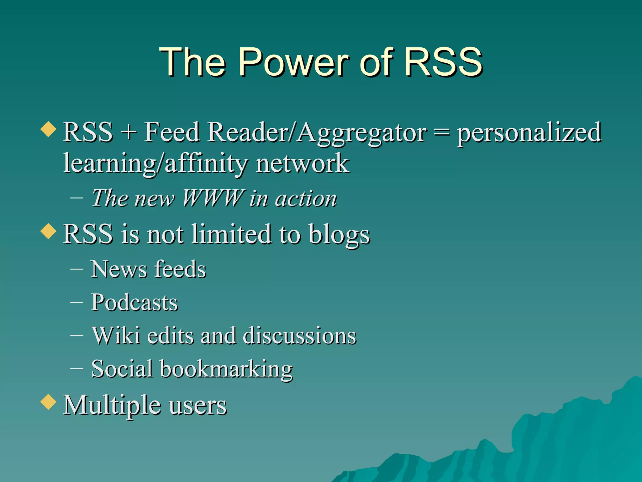 The Power of RSS RSS + Feed Reader/Aggregator = personalized learning/affinity network The new WWW in action RSS is not limited to blogs News feeds Podcasts Wiki edits and discussions Social bookmarking Multiple users 