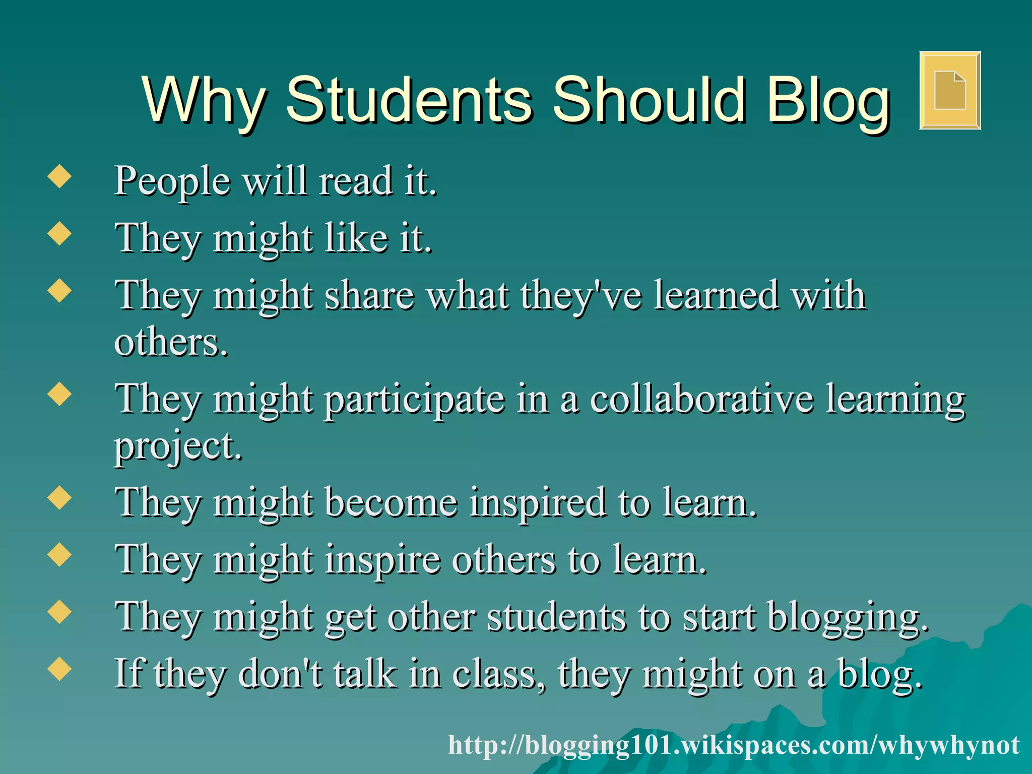 Why Students Should Blog People will read it.  They might like it.  They might share what they've learned with others.  They might participate in a collaborative learning project.  They might become inspired to learn.  They might inspire others to learn.  They might get other students to start blogging.  If they don't talk in class, they might on a blog.  http://blogging101.wikispaces.com/whywhynot 