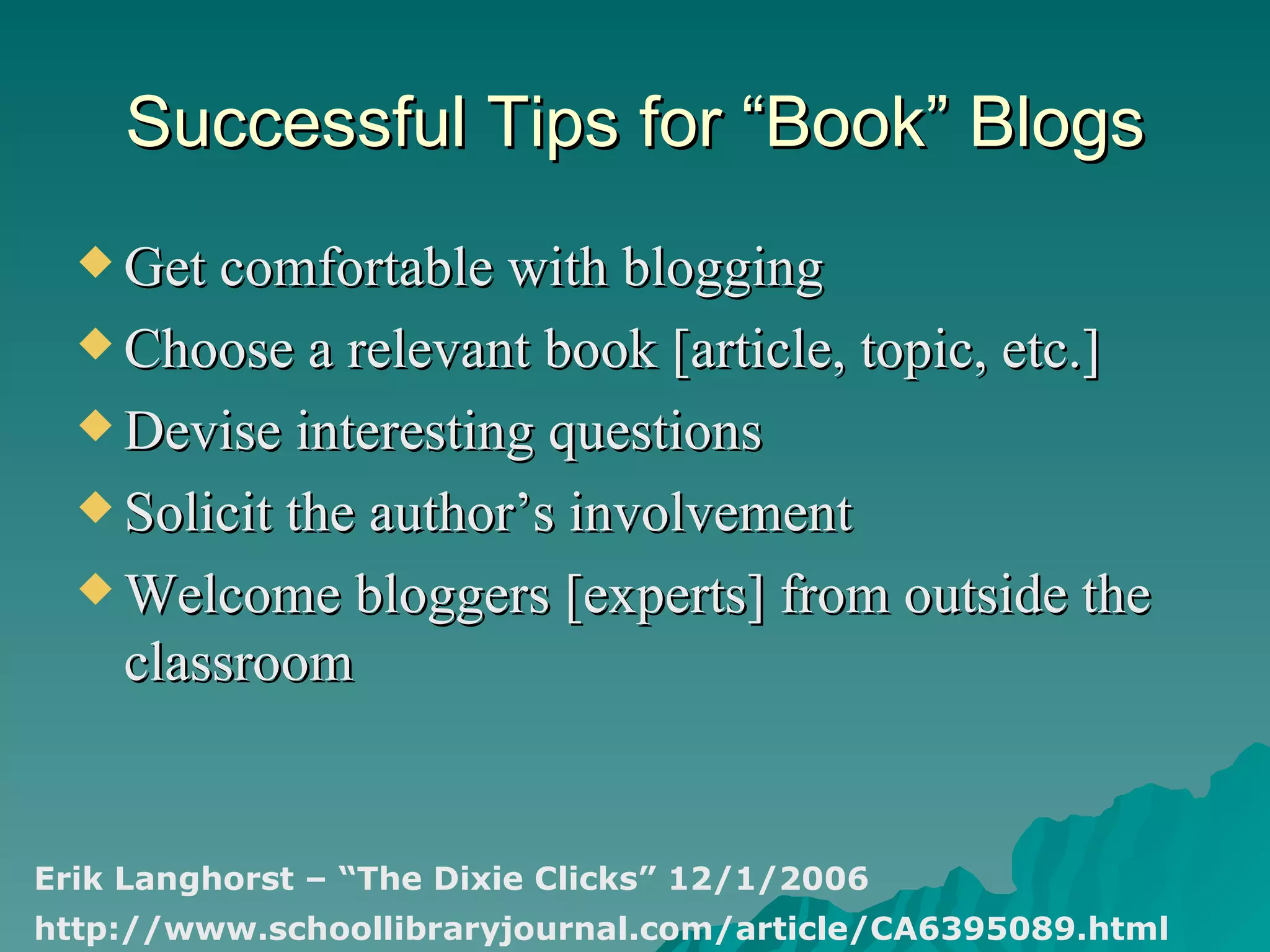Successful Tips for “Book” Blogs Get comfortable with blogging Choose a relevant book [article, topic, etc.] Devise interesting questions Solicit the author’s involvement Welcome bloggers [experts] from outside the classroom Erik Langhorst – “The Dixie Clicks” 12/1/2006 http://www.schoollibraryjournal.com/article/CA6395089.html 