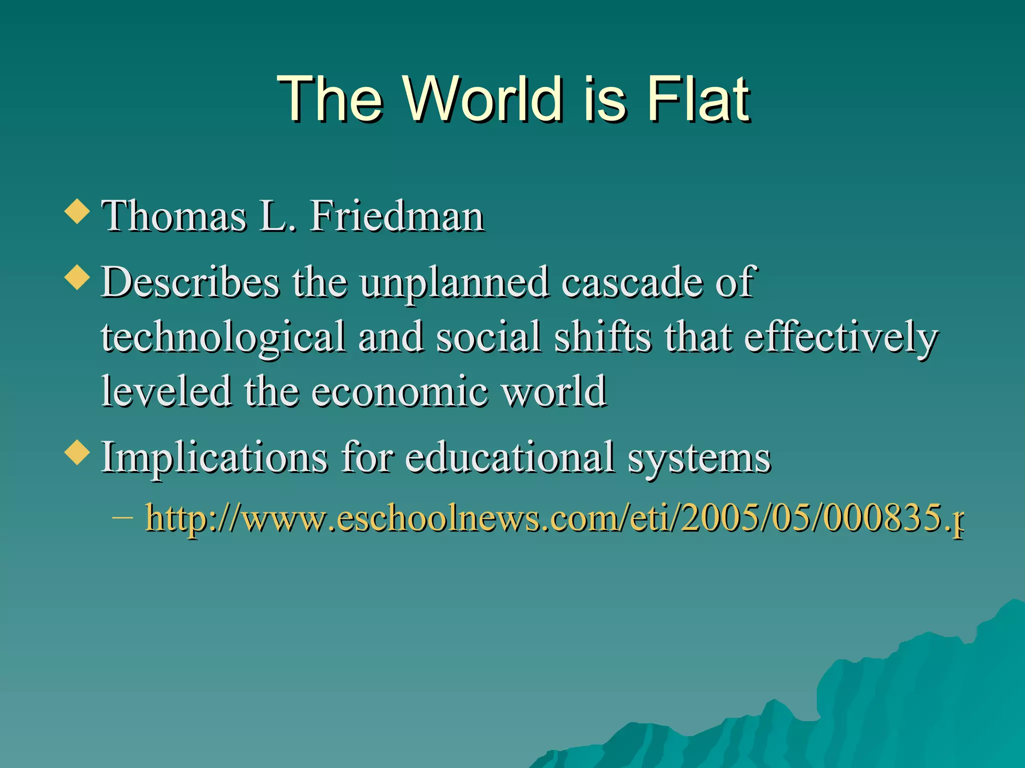 The World is Flat Thomas L. Friedman Describes the unplanned cascade of technological and social shifts that effectively leveled the economic world  Implications for educational systems http://www.eschoolnews.com/eti/2005/05/000835.php 