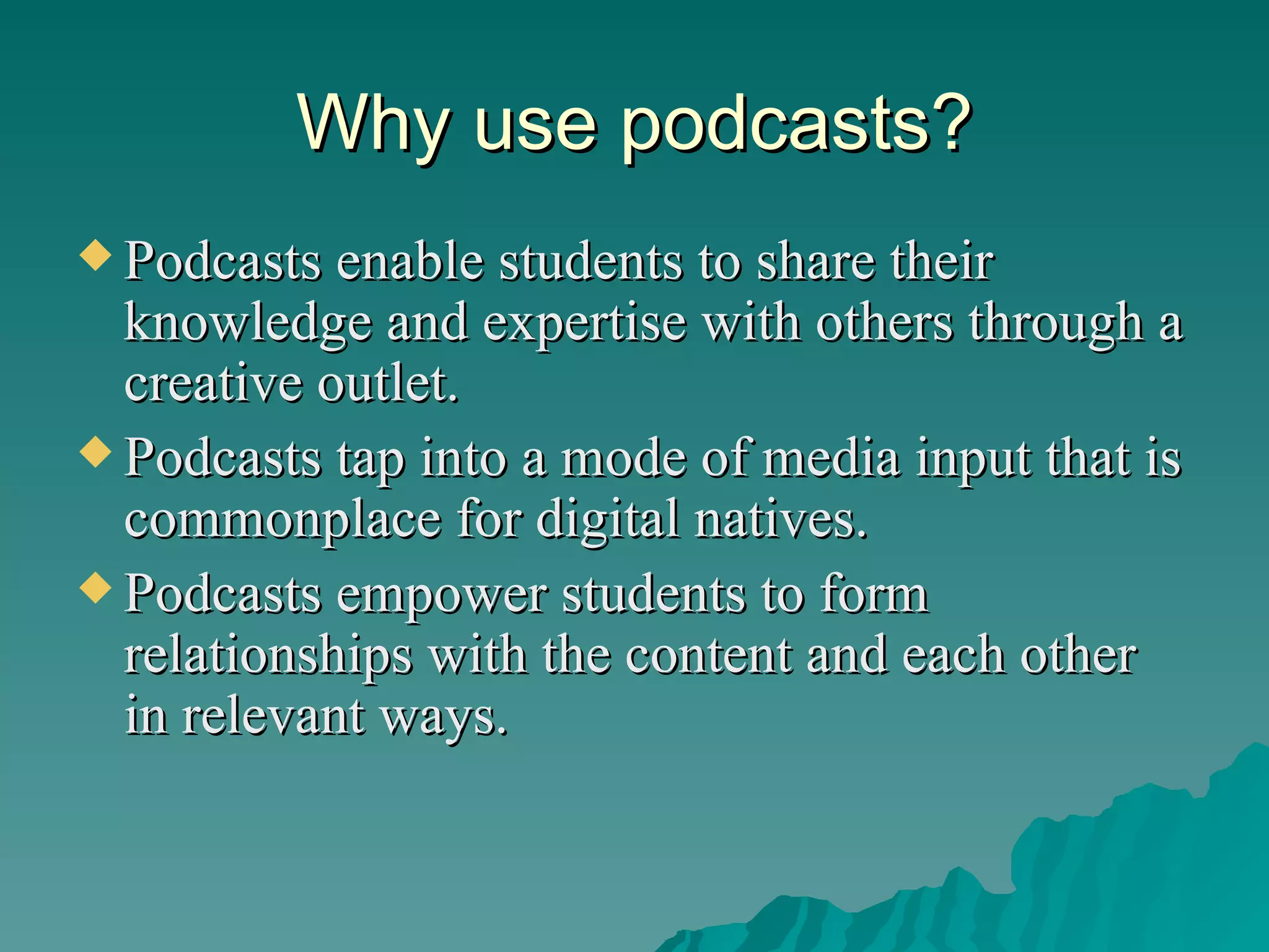 Why use podcasts? Podcasts enable students to share their knowledge and expertise with others through a creative outlet. Podcasts tap into a mode of media input that is commonplace for digital natives. Podcasts empower students to form relationships with the content and each other in relevant ways. 