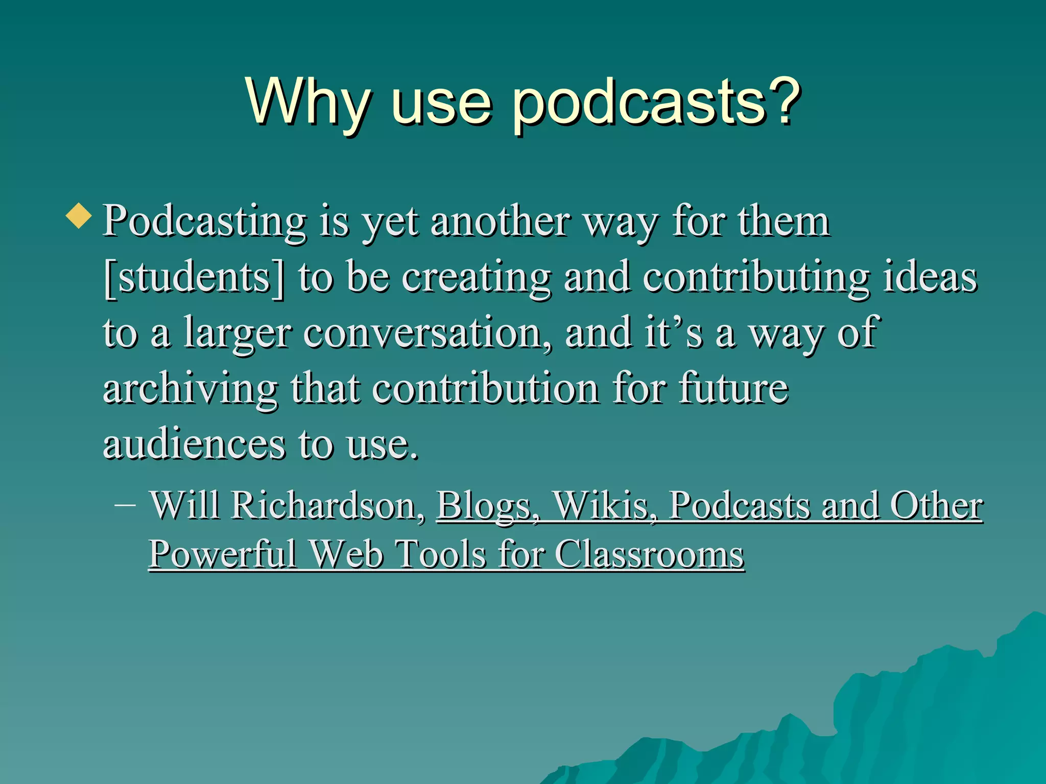 Why use podcasts? Podcasting is yet another way for them [students] to be creating and contributing ideas to a larger conversation, and it’s a way of archiving that contribution for future audiences to use. Will Richardson,  Blogs, Wikis, Podcasts and Other Powerful Web Tools for Classrooms 