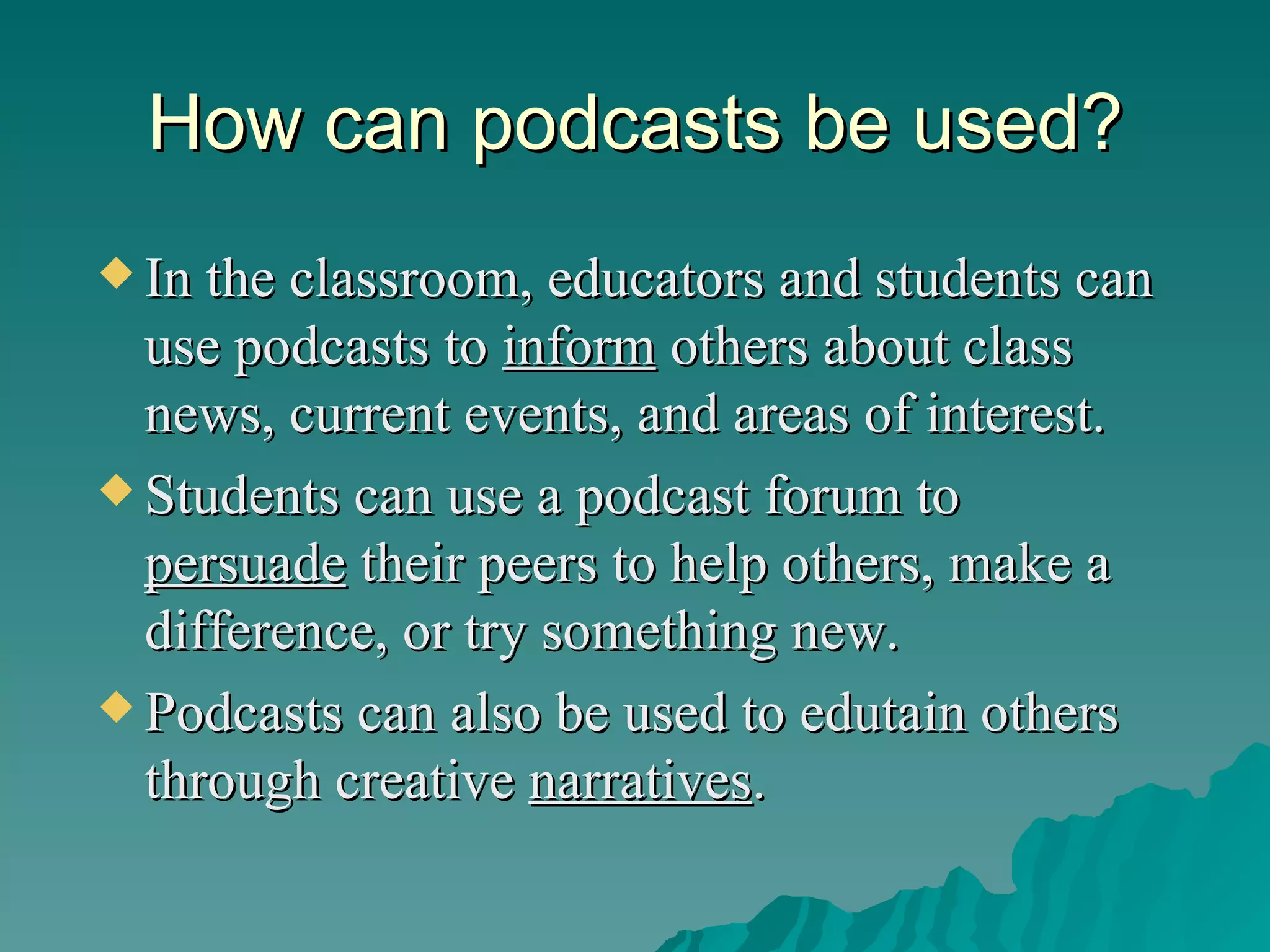 How can podcasts be used? In the classroom, educators and students can use podcasts   to  inform  others about class news, current events, and areas of interest. Students can use a podcast   forum to  persuade  their peers to help others, make a difference, or try something new.  Podcasts can also be used to edutain others through creative  narratives . 