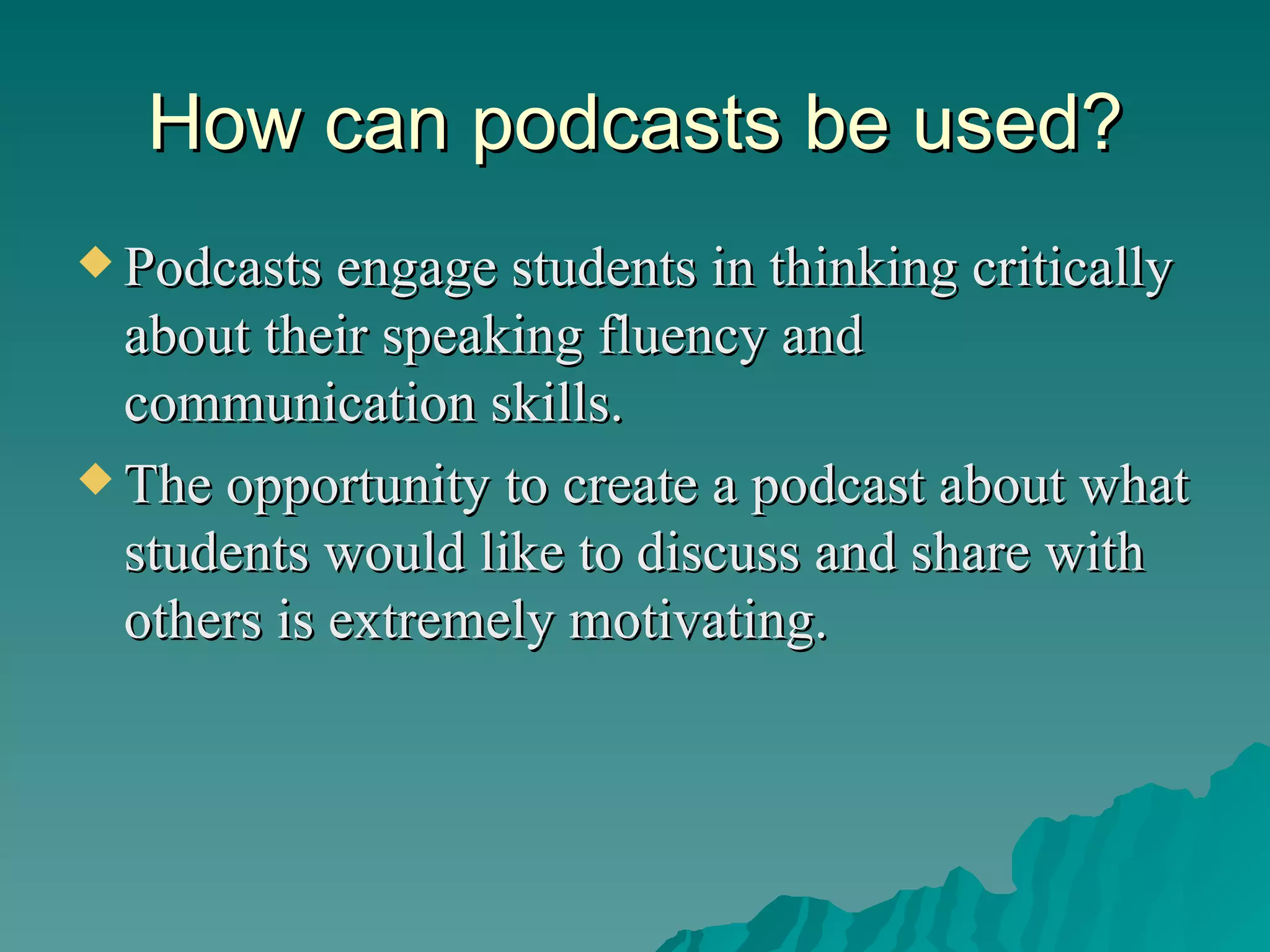 How can podcasts be used? Podcasts engage students in thinking critically about their speaking fluency and communication skills.  The opportunity to create a podcast about what students would like to discuss and share with others is extremely motivating. 