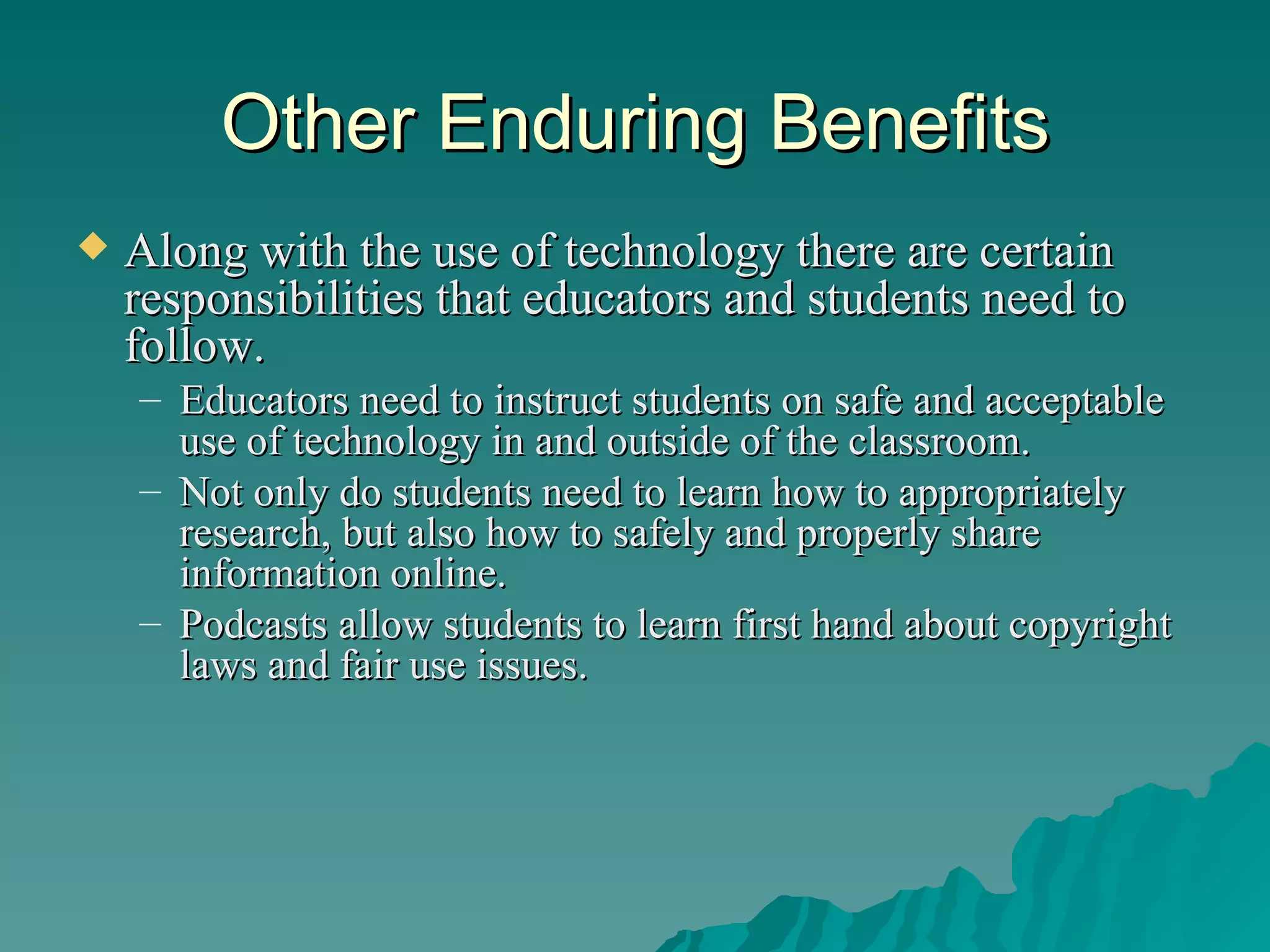 Other Enduring Benefits Along with the use of technology there are certain responsibilities that educators and students need to follow.  Educators need to instruct students on safe and acceptable use of technology in and outside of the classroom.  Not only do students need to learn how to appropriately research, but also how to safely and properly share information online.  Podcasts allow students to learn first hand about copyright laws and fair use issues. 