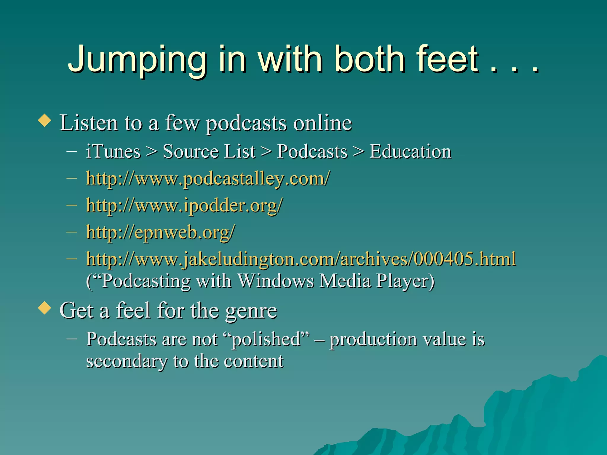 Jumping in with both feet . . . Listen to a few podcasts online iTunes > Source List > Podcasts > Education http://www.podcastalley.com/   http://www.ipodder.org/   http://epnweb.org/   http://www.jakeludington.com/archives/000405.html  (“Podcasting with Windows Media Player) Get a feel for the genre Podcasts are not “polished” – production value is secondary to the content 