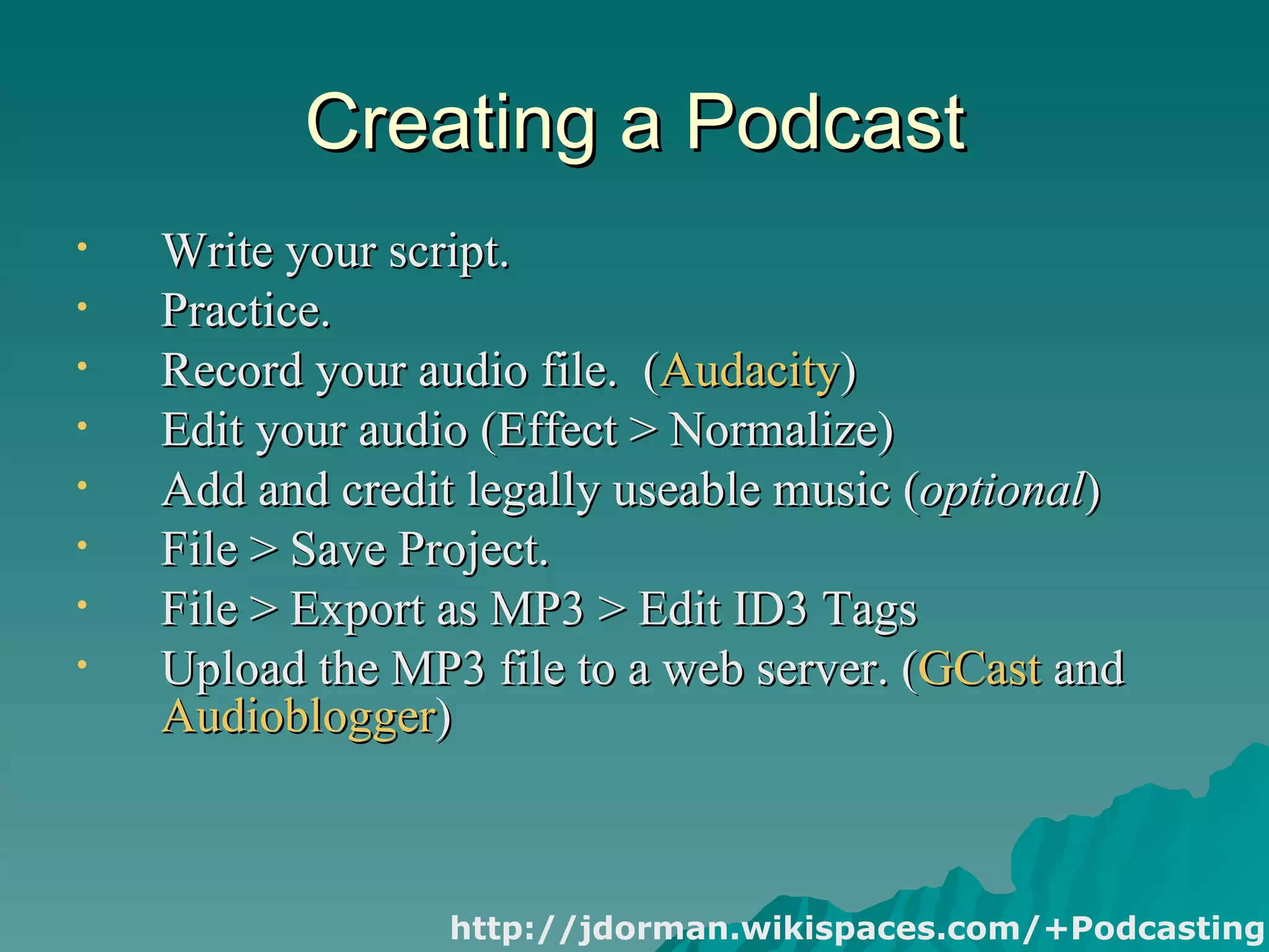 Creating a Podcast Write your script. Practice. Record your audio file.  ( Audacity ) Edit your audio (Effect > Normalize) Add and credit legally useable music ( optional ) File > Save Project. File > Export as MP3 > Edit ID3 Tags Upload the MP3 file to a web server. ( GCast  and  Audioblogger ) http://jdorman.wikispaces.com/+Podcasting 