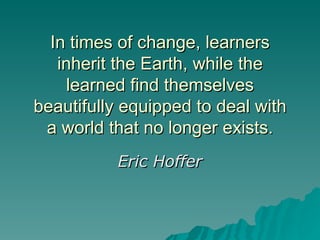 In times of change, learners inherit the Earth, while the learned find themselves beautifully equipped to deal with a world that no longer exists. Eric Hoffer 