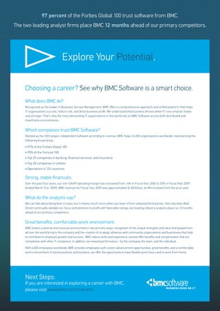 97 percent of the Forbes Global 100 trust software from BMC.
The two leading analyst firms place BMC 12 months ahead of our primary competitors.




                                  Explore Your Potential.

    Choosing a career? See why BMC Software is a smart choice.
    What does BMC do?
    Recognized as the leader in Business Service Management, BMC offers a comprehensive approach and unified platform that helps
    IT organizations cut cost, reduce risk, and drive business profit. We understand that business thrives when IT runs smarter, faster,
    and stronger. That’s why the most demanding IT organizations in the world rely on BMC Software across both distributed and
    mainframe environments.


    Which companies trust BMC Software?
    Ranked as the 10th largest independent software according to revenue, BMC helps 16,000 organizations worldwide, representing the
    following broad areas:
       97% of the Forbes Global 100
       90% of the Fortune 100
       Top 25 companies in banking, financial services, and insurance
       Top 20 companies in utilities
       Operations in 124 countries

    Strong, stable financials.
    Over the past four years, our non-GAAP operating margin has increased from 16% in Fiscal Year 2006 to 33% in Fiscal Year 2009
    (ended March 31st, 2009). BMC revenue for Fiscal Year 2009 was approximately $1.88 billion, an 8% increase from the prior year.


    What do the analysts say?
    We can talk about being best in class, but it means much more when you hear it from unbiased third parties. Not only does Wall
    Street continually validate our focus and attention to profit with favorable ratings, but leading industry analysts place us 12 months
    ahead of our primary competitors.


    Great benefits, comfortable work environment.
    BMC fosters a diverse and inclusive environment in two primary ways: recognition of the unique strengths and value that people from
    all over the world bring to the company and the creation of strategic alliances with community organizations and businesses that help
    to contribute to employee growth and success. BMC values skills and experience, and we offer benefits and compensation that are
    competitive with other IT companies. In addition, we reward performance – by the company, the team, and the individual.

    With 6,000 employees worldwide, BMC provides employees with career advancement opportunities, great benefits, and a comfortable
    work environment. In some positions and locations, we offer the opportunity to have flexible work hours and to work from home.




    Next Steps:
    If you are interested in exploring a career with BMC,
    please visit www.bmc.com/careers
 