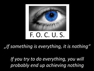 F. O. C. U. S.
„If something is everything, it is nothing“

   If you try to do everything, you will
   probably end up achieving nothing
 
