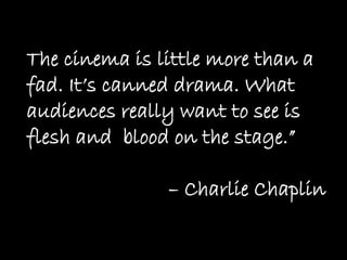 The cinema is little more than a
fad. It’s canned drama. What
audiences really want to see is
flesh and blood on the stage.”

               – Charlie Chaplin
 