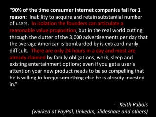 “90% of the time consumer Internet companies fail for 1
reason: Inability to acquire and retain substantial number
of users. In isolation the founders can articulate a
reasonable value proposition, but in the real world cutting
through the clutter of the 3,000 advertisements per day that
the average American is bombarded by is extraordinarily
difficult. There are only 24 hours in a day and most are
already claimed by family obligations, work, sleep and
existing entertainment options; even if you get a user's
attention your new product needs to be so compelling that
he is willing to forego something else he is already invested
in.”


                                             - Keith Rabois
         (worked at PayPal, LinkedIn, Slideshare and others)
 