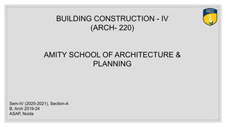 BUILDING CONSTRUCTION - IV
(ARCH- 220)
AMITY SCHOOL OF ARCHITECTURE &
PLANNING
Sem-IV (2020-2021), Section-A
B. Arch 2019-24
ASAP, Noida
 