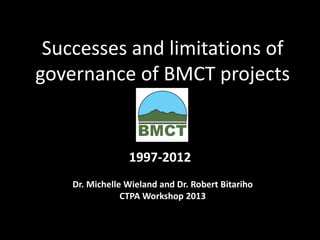 Successes and limitations ofgovernance of BMCT projects 
1997-2012 
Dr. Michelle Wielandand Dr. Robert Bitariho 
CTPA Workshop 2013  
