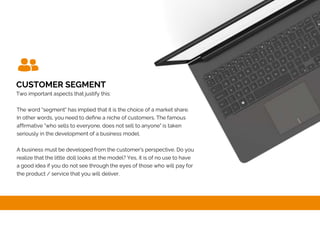 CUSTOMER SEGMENT
Two important aspects that justify this:
The word "segment" has implied that it is the choice of a market share.
In other words, you need to define a niche of customers. The famous
affirmative "who sells to everyone, does not sell to anyone" is taken
seriously in the development of a business model.
A business must be developed from the customer's perspective. Do you
realize that the little doll looks at the model? Yes, it is of no use to have
a good idea if you do not see through the eyes of those who will pay for
the product / service that you will deliver.
 