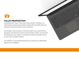 VALUE PROPOSITION
Understand that "value" in this case means "benefit". Therefore, it is
critical that you know how to explain what are these benefits that your
products (or services) deliver to your customers.
For example, if your product is a financial system, your value offering
should be "your financial round in just 30 minutes a week". Of course this
will depend on your system. You may have numerous benefits, but try
to sum it up in a single sentence.
This reflection is also fundamental for you to analyze your differentials
against your competitors.
 
