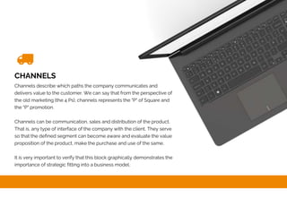 CHANNELS
Channels describe which paths the company communicates and
delivers value to the customer. We can say that from the perspective of
the old marketing (the 4 Ps), channels represents the "P" of Square and
the "P" promotion.
Channels can be communication, sales and distribution of the product.
That is, any type of interface of the company with the client. They serve
so that the defined segment can become aware and evaluate the value
proposition of the product, make the purchase and use of the same.
It is very important to verify that this block graphically demonstrates the
importance of strategic fitting into a business model.
 