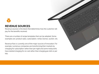 REVENUE SOURCES
Revenue sources is the block that determines how the customer will
pay for the benefits received.
There are a number of recipe templates that can be adopted. Some
examples are: product sales, subscription, rental, license, auction, etc.
Revenue flow is currently one of the major sources of innovation. For
example, numerous companies are transforming their markets by
charging for subscription rather than per night and some restaurants
have started charging for on-call rather than charging per dish or per
kilo.
 