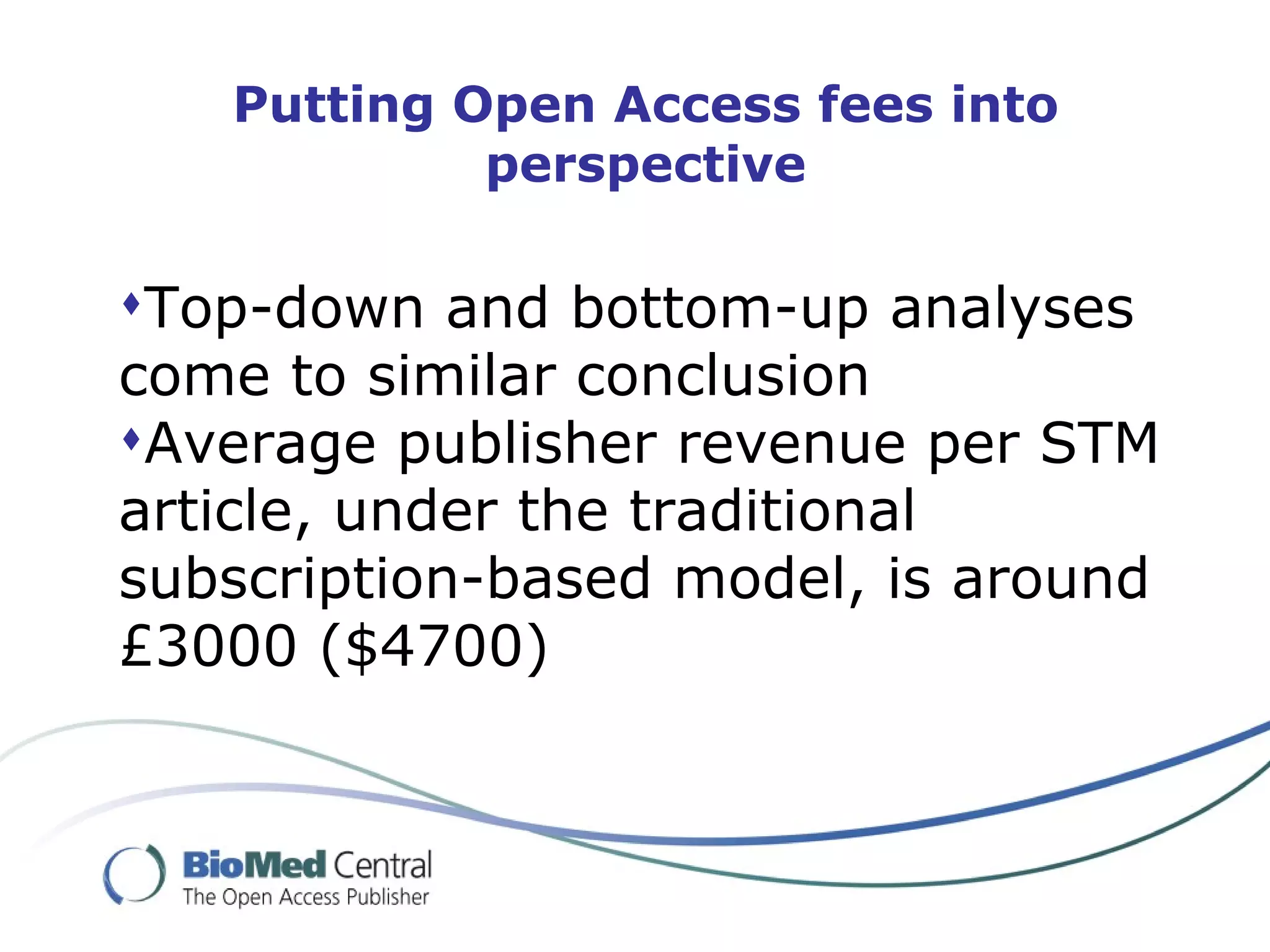 Putting Open Access fees into
            perspective

Top-down and bottom-up analyses
come to similar conclusion
Average publisher revenue per STM
article, under the traditional
subscription-based model, is around
£3000 ($4700)
 