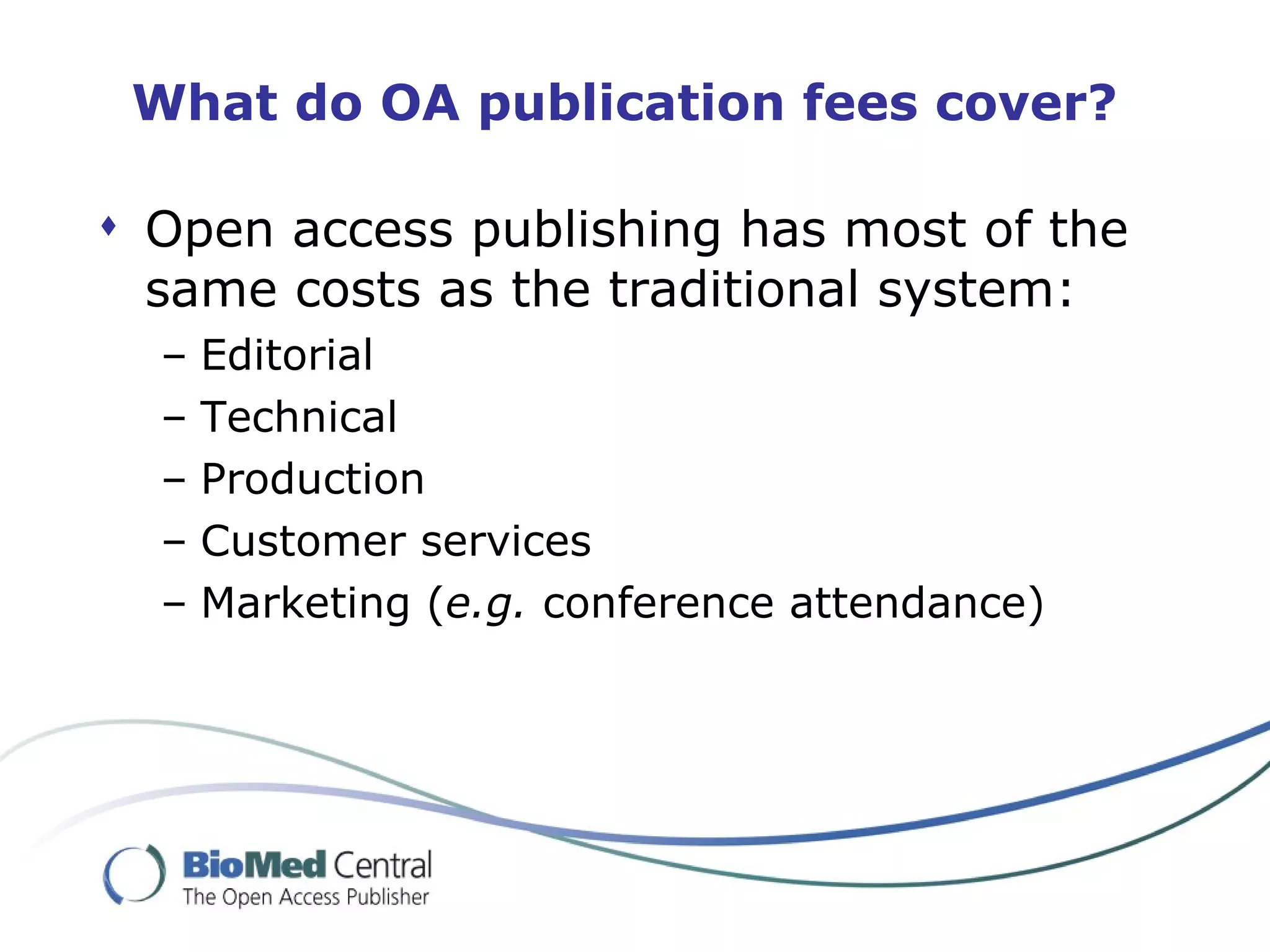 What do OA publication fees cover?

 Open access publishing has most of the
  same costs as the traditional system:
  –   Editorial
  –   Technical
  –   Production
  –   Customer services
  –   Marketing (e.g. conference attendance)
 