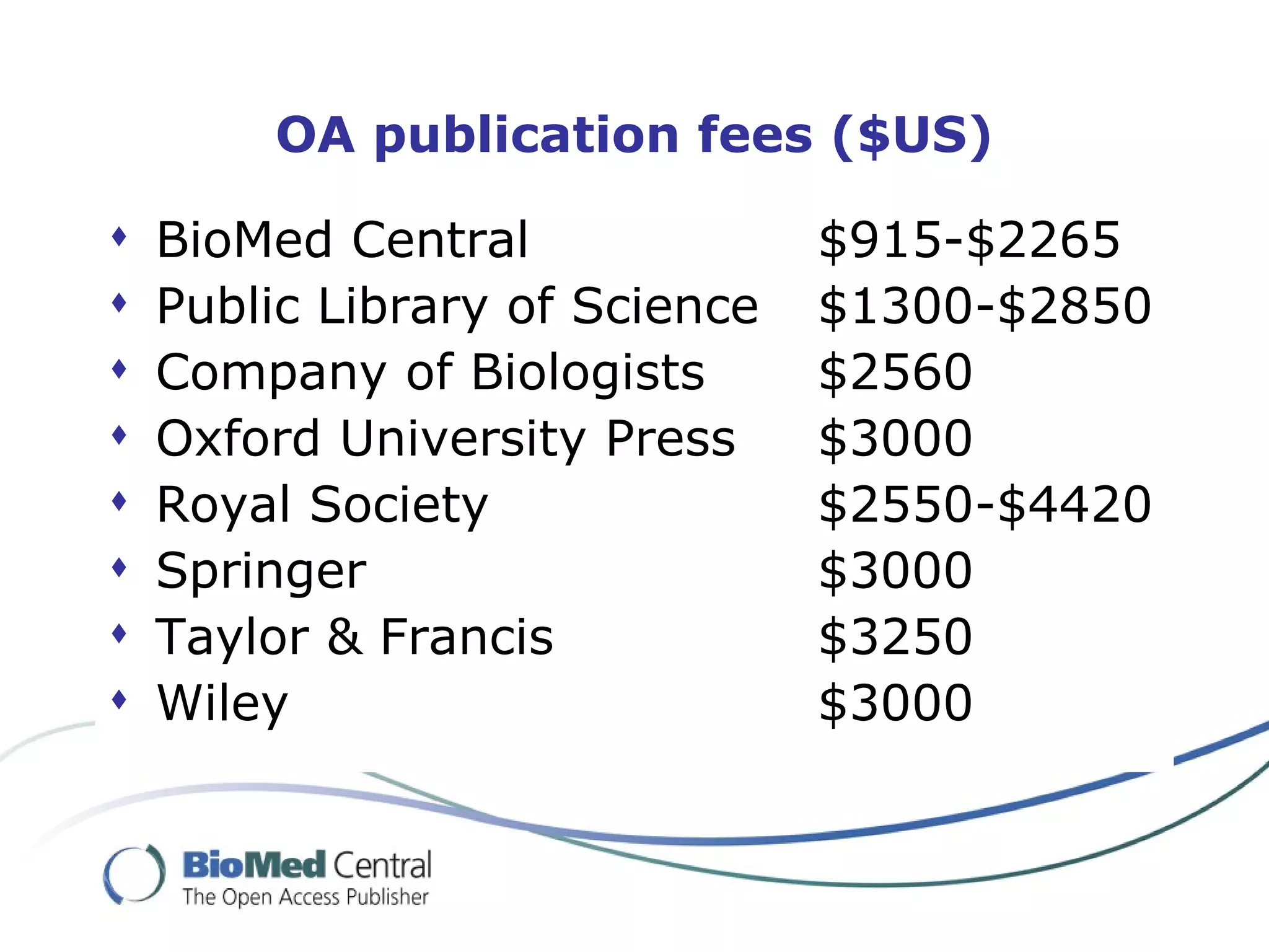 OA publication fees ($US)

   BioMed Central              $915-$2265
   Public Library of Science   $1300-$2850
   Company of Biologists       $2560
   Oxford University Press     $3000
   Royal Society               $2550-$4420
   Springer                    $3000
   Taylor & Francis            $3250
   Wiley                       $3000
 