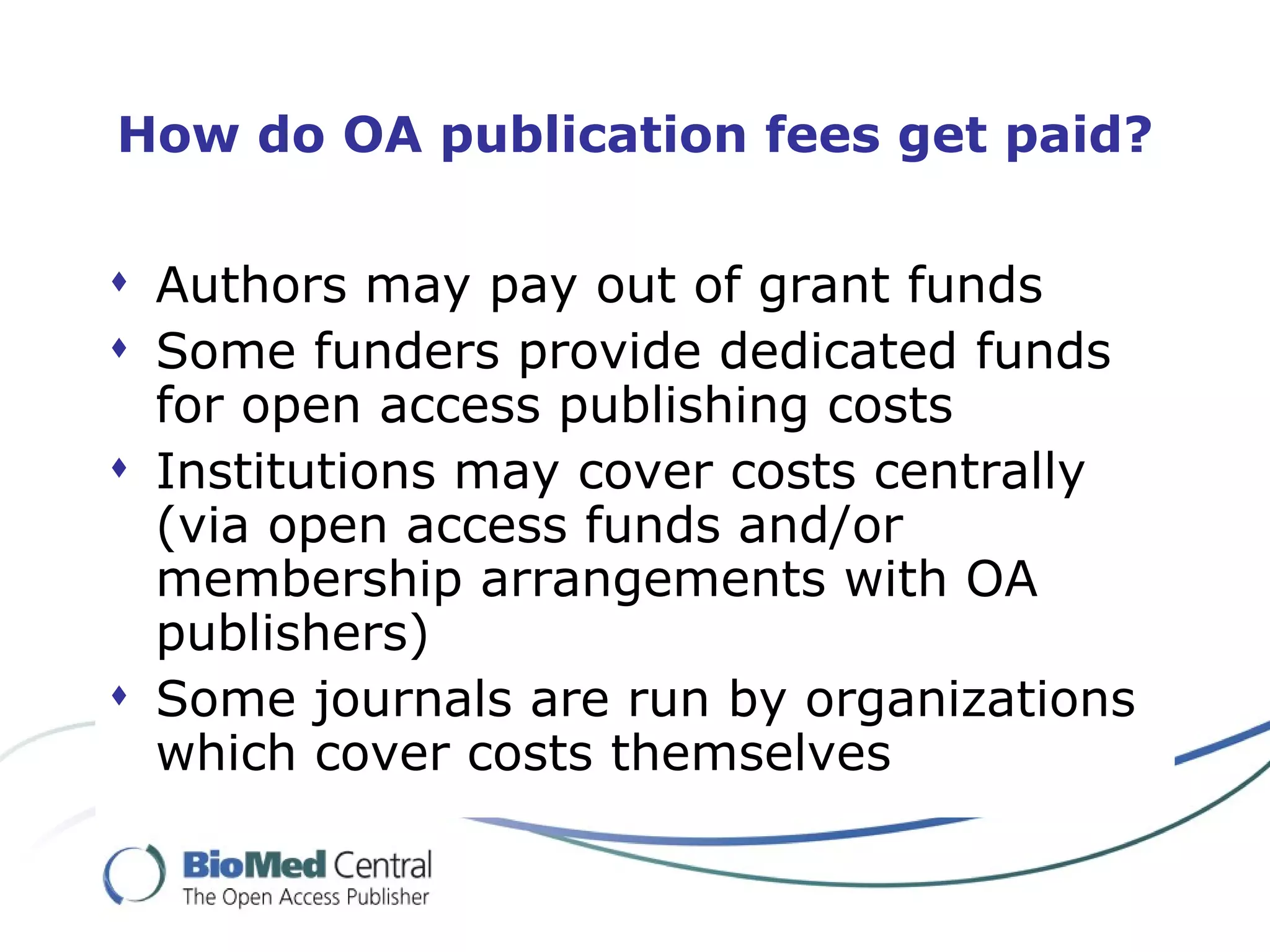 How do OA publication fees get paid?

 Authors may pay out of grant funds
 Some funders provide dedicated funds
  for open access publishing costs
 Institutions may cover costs centrally
  (via open access funds and/or
  membership arrangements with OA
  publishers)
 Some journals are run by organizations
  which cover costs themselves
 