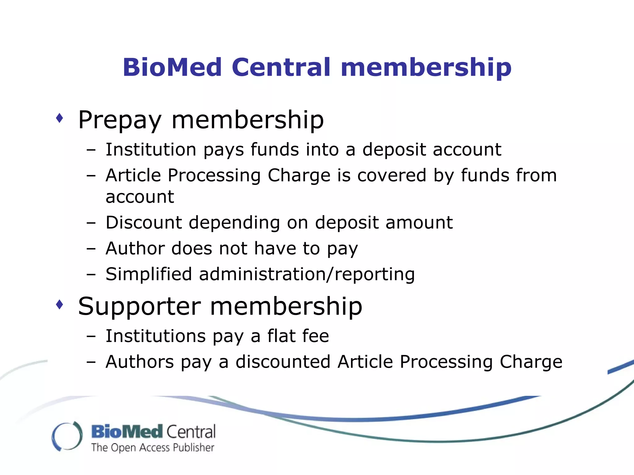 BioMed Central membership

 Prepay membership
  – Institution pays funds into a deposit account
  – Article Processing Charge is covered by funds from
    account
  – Discount depending on deposit amount
  – Author does not have to pay
  – Simplified administration/reporting
 Supporter membership
  – Institutions pay a flat fee
  – Authors pay a discounted Article Processing Charge
 