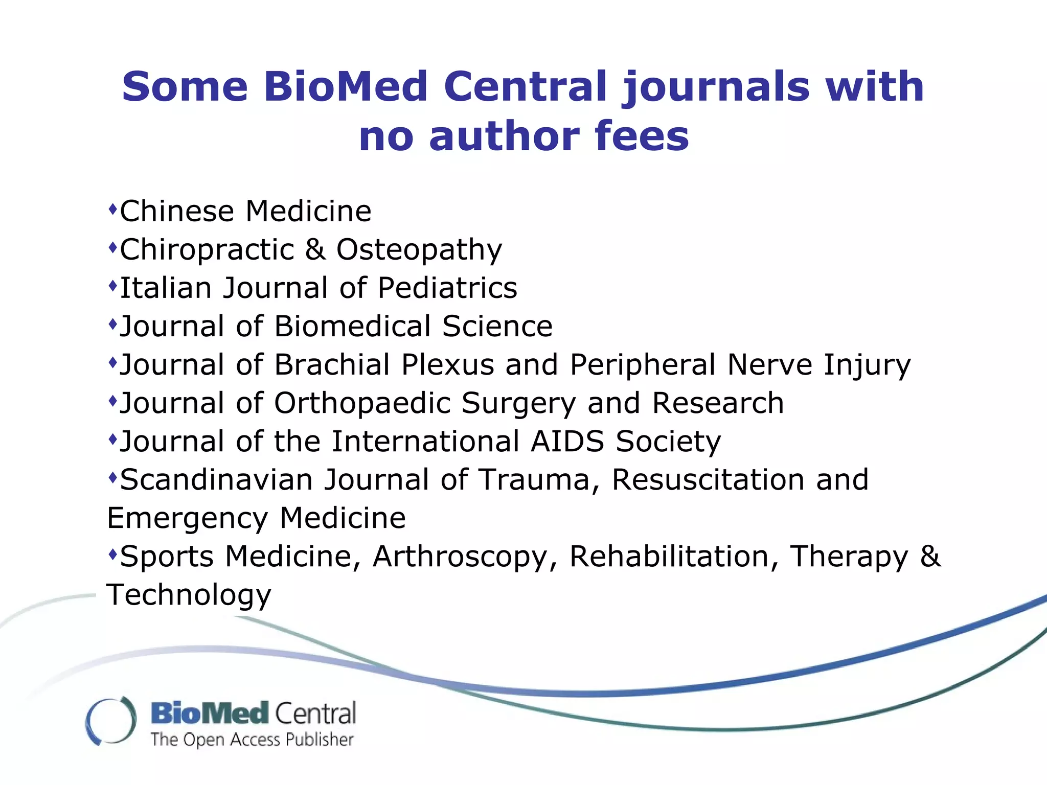 Some BioMed Central journals with
          no author fees
Chinese Medicine
Chiropractic & Osteopathy
Italian Journal of Pediatrics
Journal of Biomedical Science
Journal of Brachial Plexus and Peripheral Nerve Injury
Journal of Orthopaedic Surgery and Research
Journal of the International AIDS Society
Scandinavian Journal of Trauma, Resuscitation and
Emergency Medicine
Sports Medicine, Arthroscopy, Rehabilitation, Therapy &
Technology
 