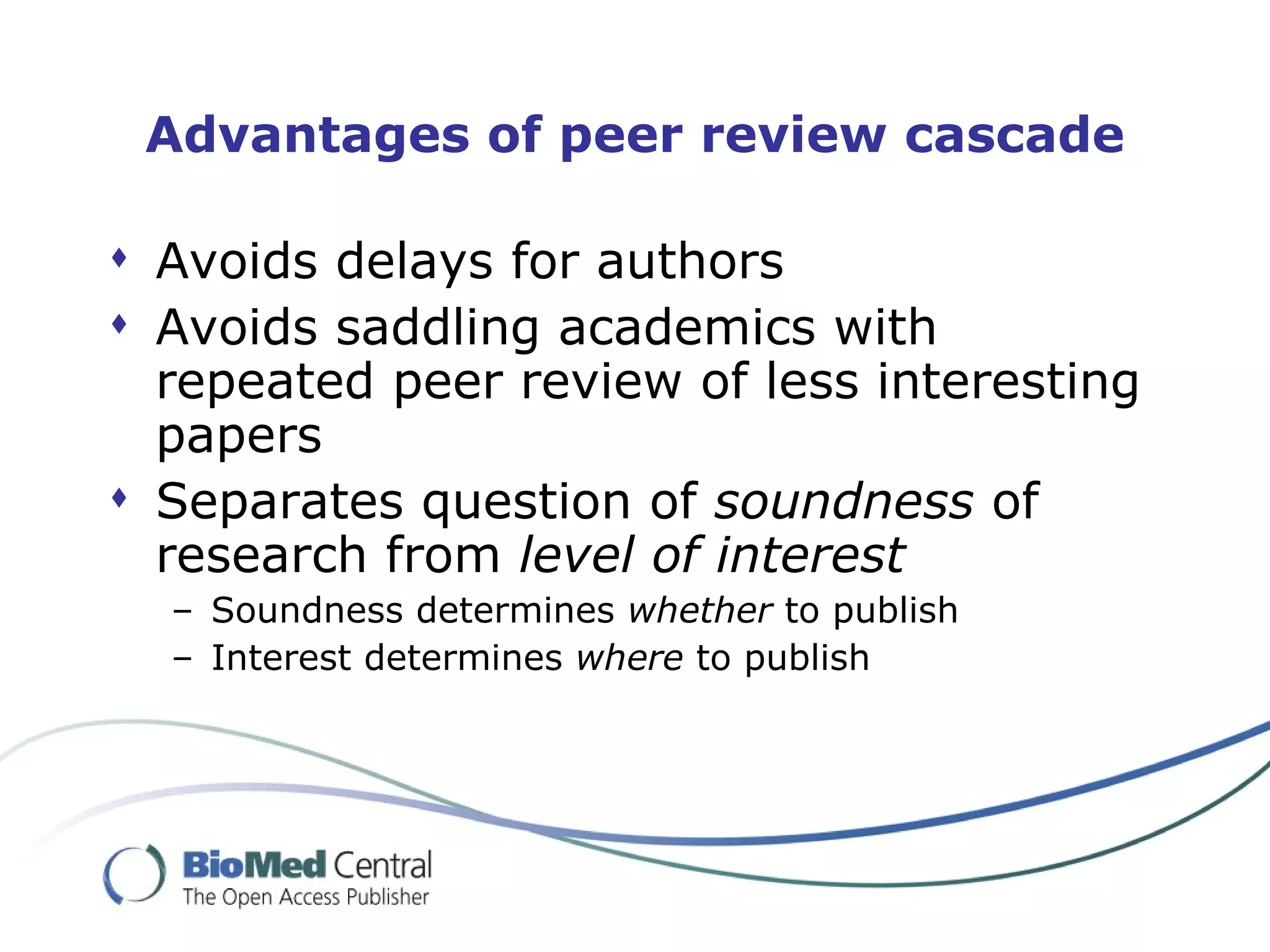 Advantages of peer review cascade

 Avoids delays for authors
 Avoids saddling academics with
  repeated peer review of less interesting
  papers
 Separates question of soundness of
  research from level of interest
  – Soundness determines whether to publish
  – Interest determines where to publish
 