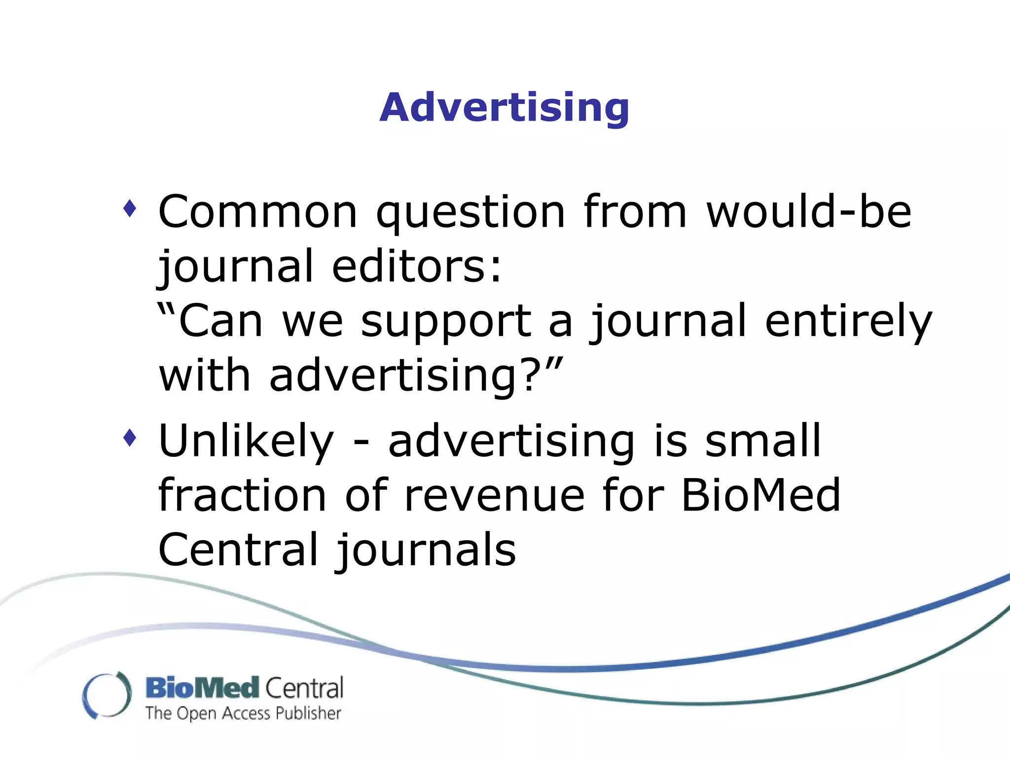 Advertising

 Common question from would-be
  journal editors:
  “Can we support a journal entirely
  with advertising?”
 Unlikely - advertising is small
  fraction of revenue for BioMed
  Central journals
 