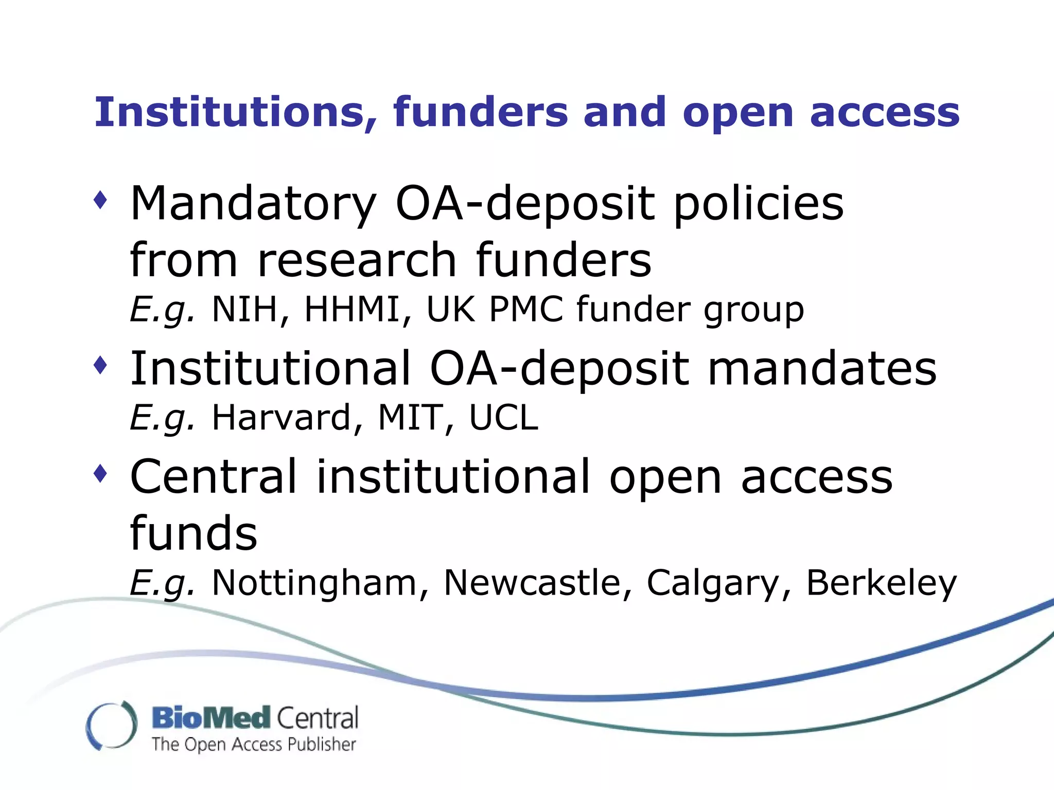 Institutions, funders and open access

 Mandatory OA-deposit policies
  from research funders
 E.g. NIH, HHMI, UK PMC funder group
 Institutional OA-deposit mandates
 E.g. Harvard, MIT, UCL
 Central institutional open access
  funds
 E.g. Nottingham, Newcastle, Calgary, Berkeley
 