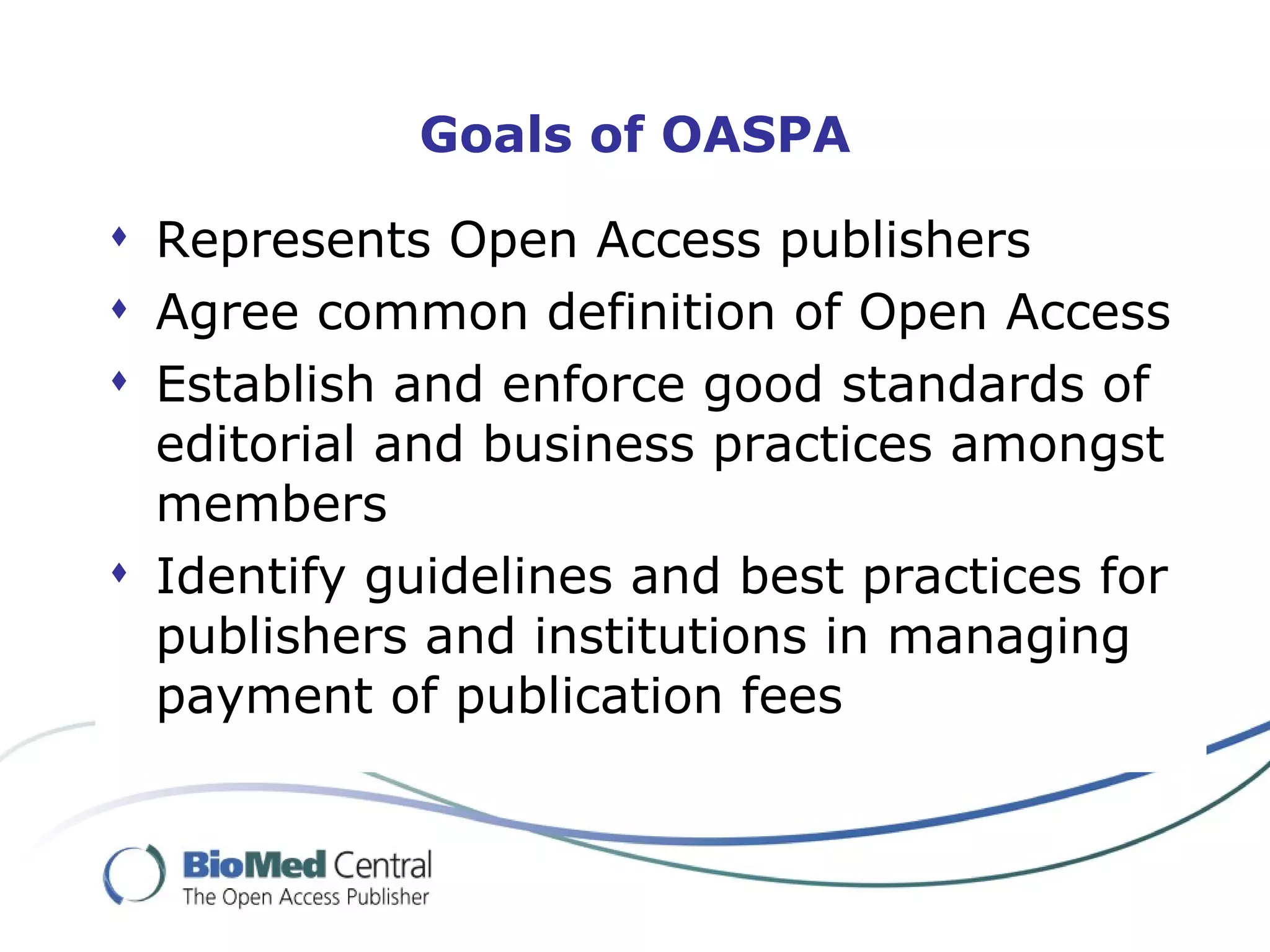 Goals of OASPA

 Represents Open Access publishers
 Agree common definition of Open Access
 Establish and enforce good standards of
  editorial and business practices amongst
  members
 Identify guidelines and best practices for
  publishers and institutions in managing
  payment of publication fees
 