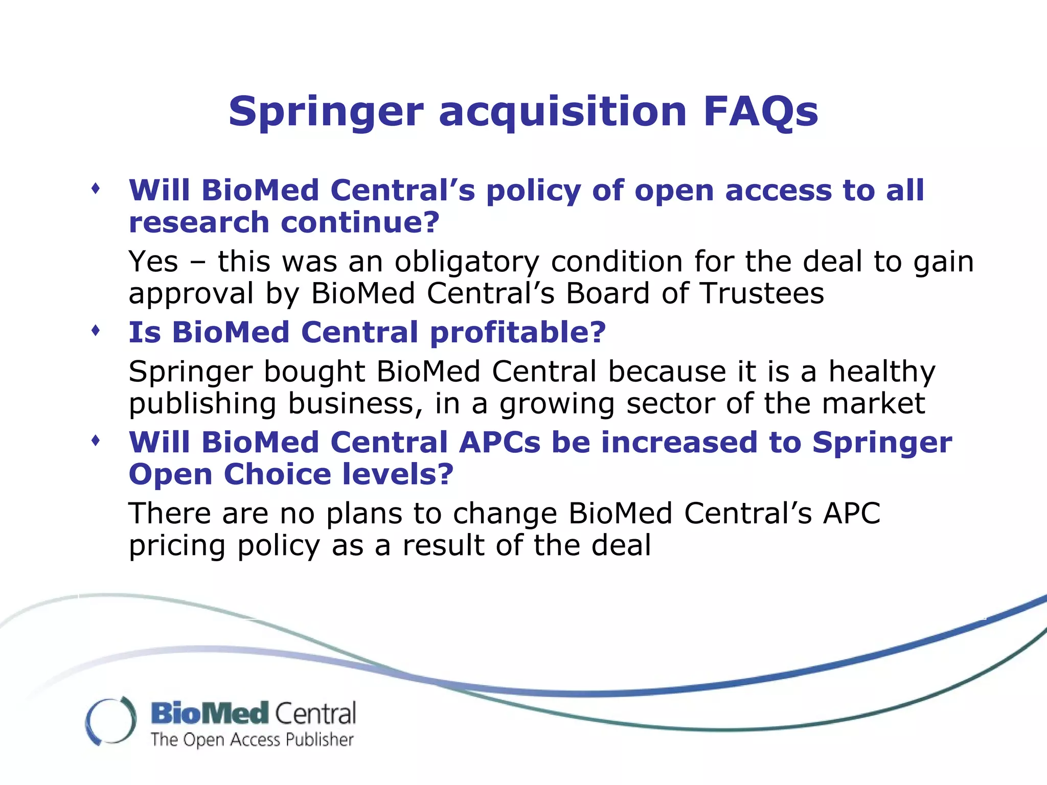 Springer acquisition FAQs
 Will BioMed Central’s policy of open access to all
  research continue?
  Yes – this was an obligatory condition for the deal to gain
  approval by BioMed Central’s Board of Trustees
 Is BioMed Central profitable?
  Springer bought BioMed Central because it is a healthy
  publishing business, in a growing sector of the market
 Will BioMed Central APCs be increased to Springer
  Open Choice levels?
  There are no plans to change BioMed Central’s APC
  pricing policy as a result of the deal
 