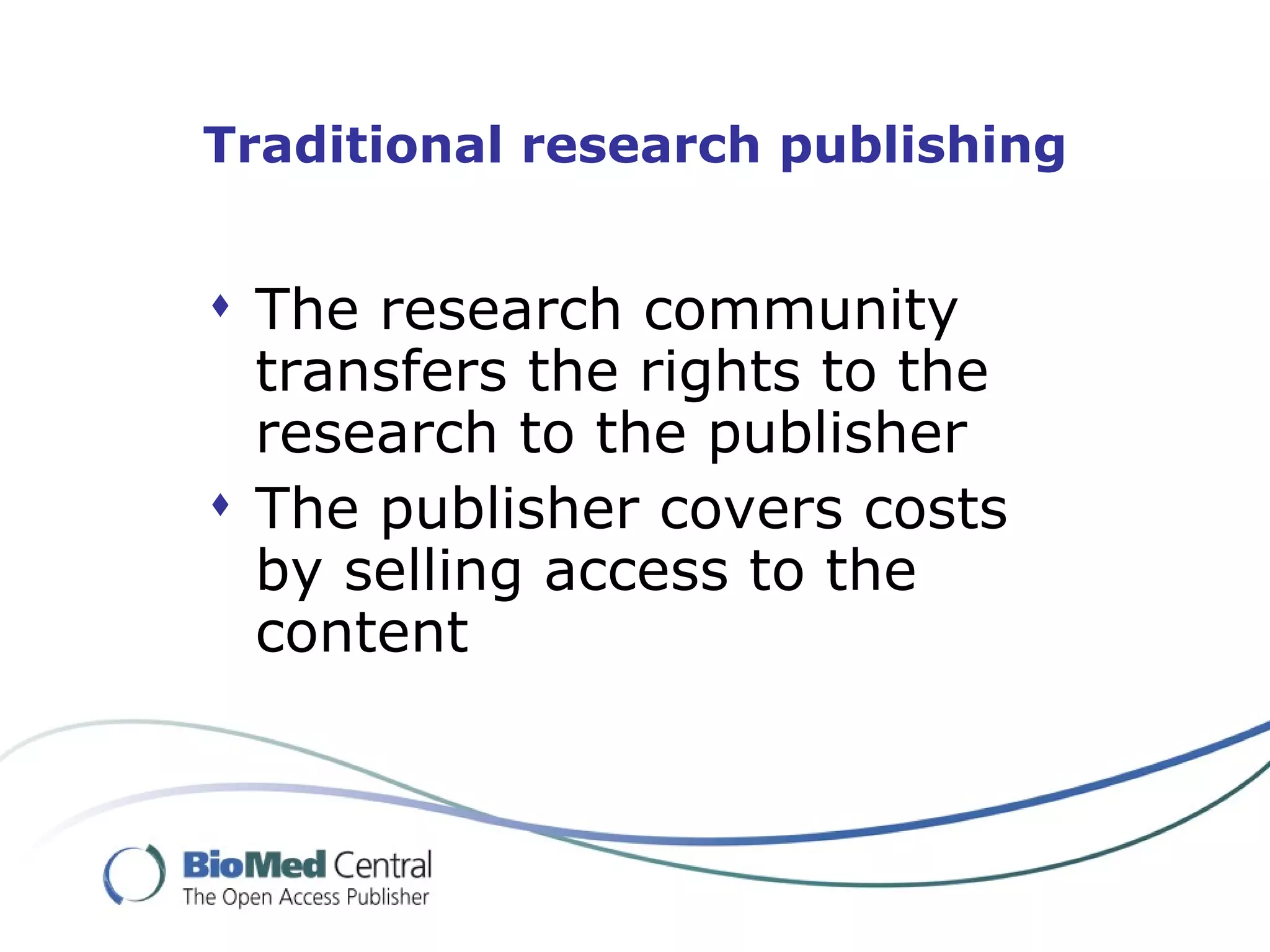 Traditional research publishing


 The research community
  transfers the rights to the
  research to the publisher
 The publisher covers costs
  by selling access to the
  content
 