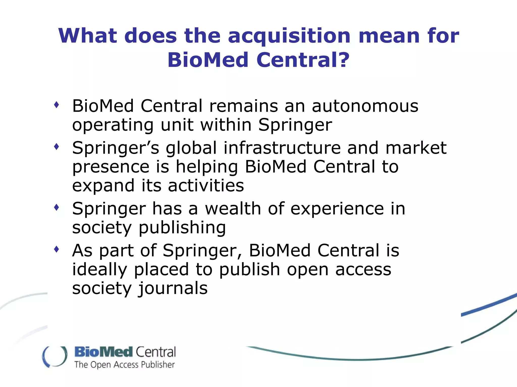 What does the acquisition mean for
        BioMed Central?

 BioMed Central remains an autonomous
  operating unit within Springer
 Springer’s global infrastructure and market
  presence is helping BioMed Central to
  expand its activities
 Springer has a wealth of experience in
  society publishing
 As part of Springer, BioMed Central is
  ideally placed to publish open access
  society journals
 