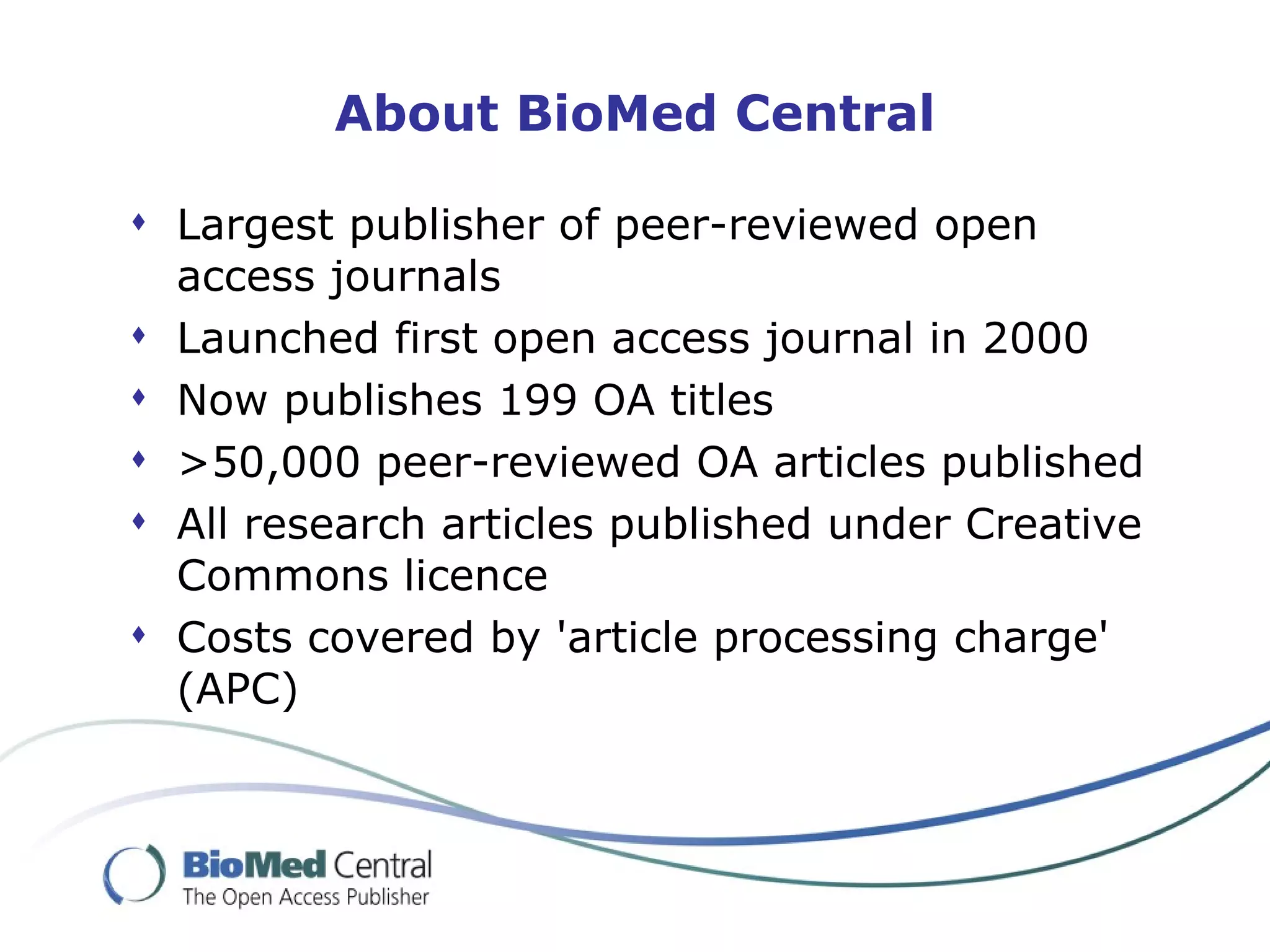 About BioMed Central

 Largest publisher of peer-reviewed open
  access journals
 Launched first open access journal in 2000
 Now publishes 199 OA titles
 >50,000 peer-reviewed OA articles published
 All research articles published under Creative
  Commons licence
 Costs covered by 'article processing charge'
  (APC)
 