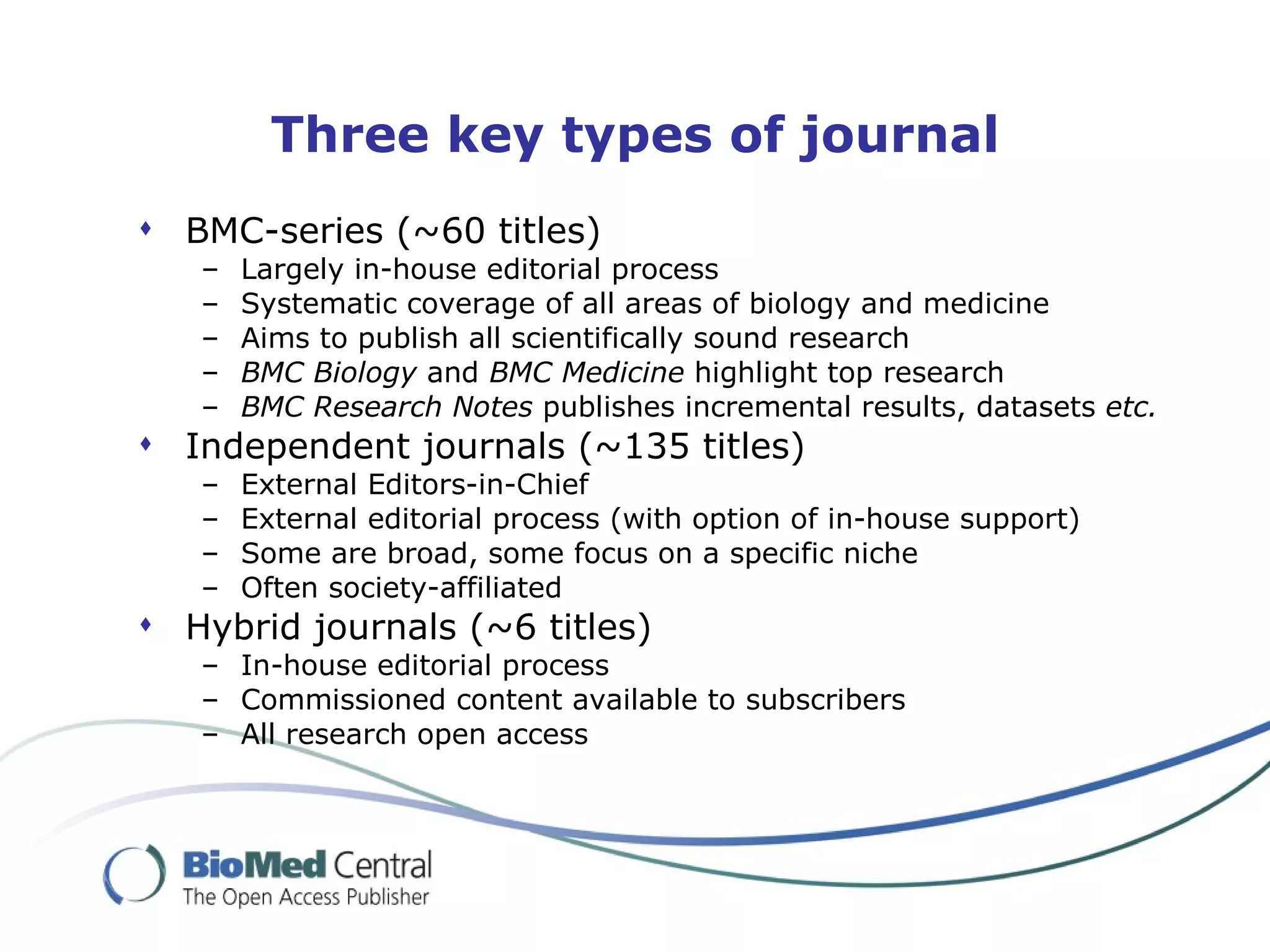 Three key types of journal
 BMC-series (~60 titles)
   –   Largely in-house editorial process
   –   Systematic coverage of all areas of biology and medicine
   –   Aims to publish all scientifically sound research
   –   BMC Biology and BMC Medicine highlight top research
   –   BMC Research Notes publishes incremental results, datasets etc.
 Independent journals (~135 titles)
   –   External Editors-in-Chief
   –   External editorial process (with option of in-house support)
   –   Some are broad, some focus on a specific niche
   –   Often society-affiliated
 Hybrid journals (~6 titles)
   – In-house editorial process
   – Commissioned content available to subscribers
   – All research open access
 