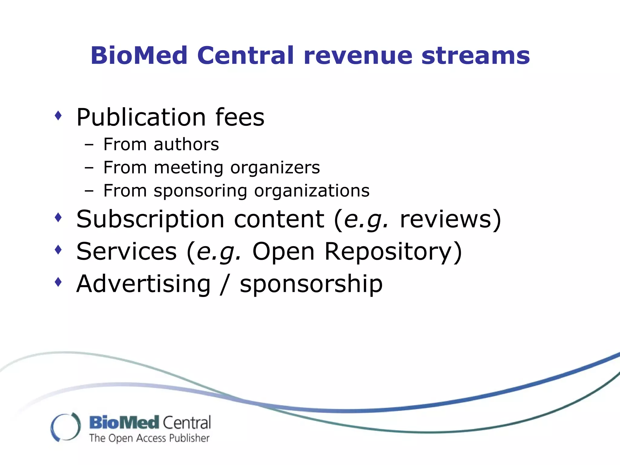 BioMed Central revenue streams

 Publication fees
  – From authors
  – From meeting organizers
  – From sponsoring organizations
 Subscription content (e.g. reviews)
 Services (e.g. Open Repository)
 Advertising / sponsorship
 