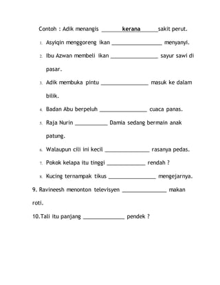 Contoh : Adik menangis kerana sakit perut.
1. Asyiqin menggoreng ikan _________________ menyanyi.
2. Ibu Azwan membeli ikan ________________ sayur sawi di
pasar.
3. Adik membuka pintu ________________ masuk ke dalam
bilik.
4. Badan Abu berpeluh ________________ cuaca panas.
5. Raja Nurin ___________ Damia sedang bermain anak
patung.
6. Walaupun cili ini kecil _______________ rasanya pedas.
7. Pokok kelapa itu tinggi _____________ rendah ?
8. Kucing ternampak tikus ________________ mengejarnya.
9. Ravineesh menonton televisyen _______________ makan
roti.
10.Tali itu panjang ______________ pendek ?
 