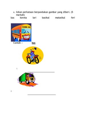 E. Isikan perkataan berpandukan gambar yang diberi. (5
markah)
bas kereta lori basikal motosikal feri
Contoh : bas
1.
______________________
2.
_______________________
 