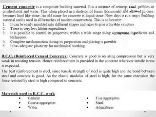 R.C.C. (Reinforced Cement Concrete) : Concrete is good in resisting compression but is very
weak in resisting tension. Hence reinforcement is provided in the concrete wherever tensile stress
is expected.
The best reinforcement is steel, since tensile strength of steel is quite high and the bond between
steel and concrete is good. As the elastic modulus of steel is high, for the same extension the
force resisted by steel is high compared to concrete.
 