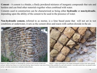 Cement - A cement is a binder, a finely powdered mixtures of inorganic compounds that sets and
hardens and can bind other materials together when combined with water.
Cements used in construction can be characterized as being either hydraulic or non-hydraulic,
depending upon the ability of the cement to be used in the presence of water.
Non-hydraulic cement, referred to as mortar, is a lime based paste that will not set in wet
conditions or underwater, it sets as the cement dries and reacts with carbon dioxide in the air.
 