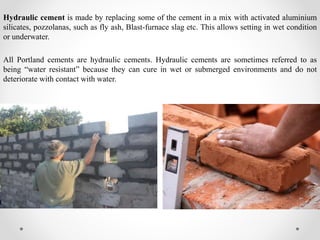 Hydraulic cement is made by replacing some of the cement in a mix with activated aluminium
silicates, pozzolanas, such as fly ash, Blast-furnace slag etc. This allows setting in wet condition
or underwater.
All Portland cements are hydraulic cements. Hydraulic cements are sometimes referred to as
being “water resistant” because they can cure in wet or submerged environments and do not
deteriorate with contact with water.
 