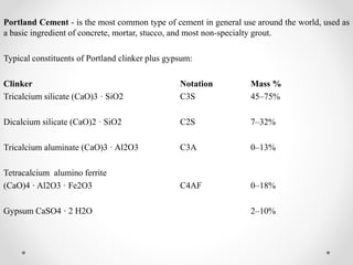 Portland Cement - is the most common type of cement in general use around the world, used as
a basic ingredient of concrete, mortar, stucco, and most non-specialty grout.
Typical constituents of Portland clinker plus gypsum:
Clinker Notation Mass %
Tricalcium silicate (CaO)3 · SiO2 C3S 45–75%
Dicalcium silicate (CaO)2 · SiO2 C2S 7–32%
Tricalcium aluminate (CaO)3 · Al2O3 C3A 0–13%
Tetracalcium alumino ferrite
(CaO)4 · Al2O3 · Fe2O3 C4AF 0–18%
Gypsum CaSO4 · 2 H2O 2–10%
 